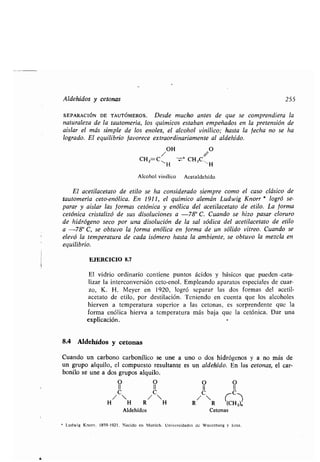 Aldehídos y cetonas 255
SEPARACIÓN DE TAUTÓMEROS . Desde mucho antes de que se comprendiera la
naturaleza de la tautomería, los químicos estaban empeñados en la pretensión de
aislar el más simple de los enoles, el alcohol vinílico ; hasta la fecha no se ha
logrado. El equilibrio favorece extraordinariamente al aldehído .
OH O
CHz C~ -Zr' CH3C~
H H
Alcohol vinílico Acetaldehído
El acetilacetato de etilo se ha considerado siempre como el caso clásico de
tautomería ceto-enólica. En 1911, el químico alemán Ludwig Knorr * logró se-
parar y aislar las formas cetónica y enólica del acetilacetato de etilo . La forma
cetónica cristalizó de sus disoluciones a -78° C . Cuando se hizo pasar cloruro
de hidrógeno seco por una disolución de la sal sódica del acetilacetato de etilo
a -78° C, se obtuvo la forma enólica en forma de un sólido vítreo . Cuando se
elevó la temperatura de cada isómero hasta la ambiente, se obtuvo la mezcla en
equilibrio.
EJERCICIO 8.7
El vidrio ordinario contiene puntos ácidos y básicos que pueden .cata-
lizar la interconversión ceto-enol . Empleando aparatos especiales de cuar-
zo, K. H . Meyer en 1920, logró separar las dos formas del acetil-
acetato de etilo, por destilación . Teniendo en cuenta que los alcoholes
hierven a temperatura superior a las cetonas, es sorprendente que la
forma enólica hierva a temperatura más baja que la cetónica . Dar una
explicación .
8.4 Aldehídos y cetonas
Cuando un carbono carbonílico se une a uno o dos hidrógenos y a no más de
un grupo alquilo, el compuesto resultante es un aldehído . En las cetonas, el car-
bonilo se une a dos grupos alquilo .
Aldehídos Cetonas
1 Ludwig Knorr . 1859-1921 . Nacido en Munich . Universidades de Wuerzburg y lena .
O O O O
11 11 11 11
C C C C-
H/ H R/ H R / R (CH2)„
 
