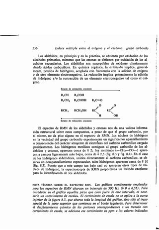 256 Enlace múltiple entre el oxígeno y el carbono : grupo carbonilo
Los aldehídos, en principio y en la práctica, se obtienen por oxidación de los
alcoholes primarios, mientras que las cetonas se obtienen por oxidación de los al-
coholes secundarios . Los aldehídos son susceptibles de oxidarse ulteriormente
dando ácidos carboxílicos. En química orgánica, la oxidación implica, general-
mente, pérdida de hidrógeno, acoplada con frecuencia con la adición de oxígeno
o de otro elemento electronegativo. La reducción implica generalmente la adición
de hidrógeno y/o la sustracción de un elemento electronegativo tal como el oxí-
geno.
Estado de oxidación creciente
Estado de reducción creciente
El espectro de RMN de los aldehídos y cetonas nos da una valiosa informa-
ción estructural sobre estos compuestos, a pesar de que el grupo carbonilo, por
sí mismo, no da pico alguno en el espectro de RMN. Los núcleos de hidrógeno
en la vecindad del grupo carbonilo experimentan un significativo apantallamiento
a consecuencia del carácter atrayente . de electrones del carbono carbonílico cargado
positivamente . Los hidrógenos metílicos contiguos al grupo carbonilo de los al-
dehídos y cetonas, aparecen cerca de 8 2 ; los metilenos (-CHz-CO-) apare-
cen a campos ligeramente más bajos, cerca de 8 2,5 (fig . 8.3 y fig. 8.4). En el caso
de los hidrógenos aldehídicos, unidos directamente al carbono carbonílico, se ob-
serva un desapantallamiento espectacular, tales hidrógenos aparecen cerca de 6 10
(fig. 8.3). Puesto que a este campo tan bajo casi no aparecen otros tipos de nú-
cleos de hidrógeno, la espectroscopia de RMN proporciona un método excelente
para la identificación de los aldehídos .
NOTA TÉCNICA SOBRE EL ESPECTRO RMN . Los gráficos comúnmente empleados
para los espectros de RMN abarcan un intervalo de 500 Hz (S 0 a 8,33) . Para
introducir en el gráfico aquellos picos que caen fuera de este intervalo, es nece-
sario un «corrimiento de escala» . El corrimiento de escala no se aplica a la curva
inferior de la figura 8.3, que abarca toda la longitud del gráfico, sino sólo al trazo
parcial de la parte superior que comienza en el borde izquierdo . Para determinar
el desplazamiento químico de los protones correspondientes a un trazado con
corrimiento de escala, se adiciona ese corrimiento en ppm a los valores indicados
f
R3CH R3COH
RZCHZ RZCHOH R2C=O
O O
RCH3 RCHZOH RC~ RC~
H OH
r
 