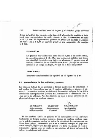 258 Enlace múltiple entre el oxígeno y el carbono: grupo carbonilo
debajo del gráfico. Por ejemplo, en la figura 8 .3, el protón del aldehído se halla,
en el trazo con corrimiento de escala, centrado a 7,80 . El corrimiento de escala
es de 2,0 ppm. El desplazamiento químico del protón del aldehído es entonces
de 7,80 + 2,0 o 8 9,80. El cuartete grande es una «expansión» del multiple-
te 8 9,80.
EJERCICIO 8.8
Los protones muy ácidos tales como los del H2SO4 o del ácido acético,
se encuentran cerca de 8 10 a 15, y esto es sin duda debido a que tienen
una densidad electrónica muy baja a su alrededor . El protón unido al
carbono carbonílico de un aldehído no es ácido. ¿Por qué se encuentra
entonces a un campo tan bajo? ¿Por qué no es ácido ese protón?
EJERCICIO 8.9
Interpretar completamente los espectros de las figuras 8 .3 y 8.4.
8.5 Nomenclatura de los aldehídos y cetonas
Los nombres IUPAC de los aldehídos se forman sustituyendo la terminación -o
del nombre del hidrocarburo por -al. El carbono aldehídico es siempre el nú-
mero 1 . Los nombres comunes se derivan de los nombres vulgares de los ácidos
carboxílicos correspondientes (sección 8 .8) sustituyendo la terminación -ico u
-oico por la de -aldehído. Para los aldehídos de cinco o menos carbonos se em-
plean casi siempre los nombres vulgares.
CH3
CH3CHZ000H CH3CH2CHO CH3CHCH2CHO
Ácido propiónico Propionaldehído Isovaleraldehído
(Ácido propanoico) (Propanal) (3-metilbutanal)
En los nombres IUPAC, la posición de los sustituyentes de una estructura
fundamental se designa mediante números . Cuando se emplean nombres vulga-
res, la práctica corriente consiste en indicar la posición de los sustituyentes me-
diante letras griegas, comenzando por a en el carbono contiguo al grupo fun-
cional principal, seguido por beta ((3), gamma (y), delta (8), epsilon (E) y así su-
cesivamente; algunas veces se emplea w para designar el último carbono de la
cadena, prescindiendo del número .
 