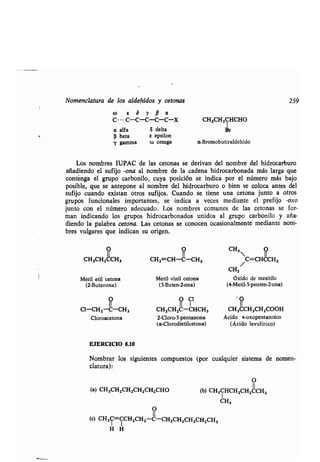 Nomenclatura de los aldehídos y cetonas 259
co s S y p a
C... C-C-C-C-C-X CH3CH2CHCHO
a alfa 6 delta Br
(i beta e epsilon
y gamma w omega a-Bromobutiraldehído
Los nombres IUPAC de las cetonas se derivan del nombre del hidrocarburo
añadiendo el sufijo -ona al nombre de la cadena hidrocarbonada más larga que
contenga el grupo carbonilo, cuya posición se indica por el número más bajo
posible, que se antepone al nombre del hidrocarburo o bien se coloca antes del
sufijo cuando existan otros sufijos . Cuando se tiene una tetona junto a otros
grupos funcionales importantes, se indica a veces mediante el prefijo -oxo
junto con el número adecuado . Los nombres comunes de las cetonas se for-
man indicando los grupos hidrocarbonados unidos al grupo carbonilo y aña-
diendo la palabra tetona. Las cetonas se conocen ocasionalmente mediante nom-
bres vulgares que indican su origen.
CH3CH2CCH3 CH2 CH-C-CH 3
Metil etil cetona Metil vinil cetona
(2-Butanona) (3-Buten-2-ona)
II
Cl-CH2-C-CH3
C1
CH3CH2C-CHCH3
Cloroacetona 2-Cloro-3-pentanona
(a-Clorodietilcetona)
EJERCICIO 8.10
Nombrar los siguientes compuestos (por cualquier sistema de nomen-
clatura) :
O
(a) CH3CH2CH2CH2CH2CHO (b) CH3CHCH2CH2UCH3
CH3
O
(c) CH3C=CCH2CH2-U-CH2CH2CH2CH2CH3
H H
CH3
11
/C=CHCCH3
CH3
óxido de mesitilo
(4-Metil-3-penten-2-ona)
CH3CCH2CH2000H
Ácido 4-.oxopentanoico
(Ácido levulínico)
 