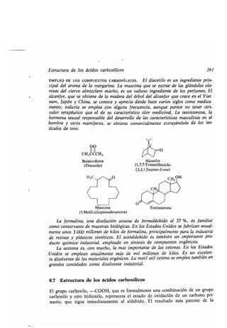 1
Estructura de los ácidos carboxílicos 261
EMPLEO DE LOS COMPUESTOS CARBONÍLICOS . El dacetilo es un ingrediente prin-
cipal del aroma de la margarina. La muscona que se extrae de las glándulas olo-
rosas del ciervo almizclero macho, es un valioso ingrediente de los perfumes. El
alcanfor, que se obtiene de la madera del árbol del alcanfor que crece en el Viet-
nam, Japón y China, se conoce y aprecia desde hace varios siglos como medica-
mento; todavía se emplea con alguna frecuencia, aunque parece no tener otro
valor terapéutico que el de su característico olor medicinal . La testosterona, la
hormona sexual responsable del desarrollo de las características masculinas en el
hombre y otros mamíferos, se obtiene comercialmente extrayéndola de los tes-
tículos de toro .
00
11 11
CH3CCCH 3
Butanodiona Alcanfor
(Diacetilo) (1,7,7-Trimetilbiciclo-
[2,2,1]heptan-2-ona)
H3C~~.,~0
Muscona Testosterona
(3-Metilciclopentadecanona)
La formalina, una disolución acuosa de formaldehído al 37 %, es familiar
como conservante de muestras biológicas . En los Estados Unidos se fabrican anual-
mente unos 3 000 millones de kilos de formalina, principalmente para la industria
de resinas y plásticos sintéticos . El acetaldehído es también un importante pro-
ducto químico industrial, empleado en síntesis de compuestos orgánicos .
La acetona es, con mucho, la más importante de las tetonas. En los Estados
Unidos se emplean anualmente más de mil millones de kilos . Es un excelen-
te disolvente de los materiales orgánicos. La metil etil tetona se emplea también en
grandes cantidades como disolvente industrial.
8.7 Estructura de los ácidos carboxílicos
El grupo carboxilo, -000H, que es formalmente una combinación de un grupo
carbonilo y otro hidroxilo, representa el estado de oxidación de un carbono pri-
mario, que sigue inmediatamente al aldehído . El resultado más patente de la
./
 