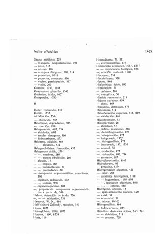Índice alfa ético
Grupo metileno, 203
N-alquilo, desplazamiento, 791
nitro, 313
nitroso, 326
orto-para dirigente, 508, 514
prostético, 1016
protector, concepto, 896
vecino, participación, 557
vinilo, 200
Guanina, 1030, 1031
Guayacolato glicerilo, 1342
Gutámico, ácido, 1007
Gutapercha, 1050
H
Ha er, reducción, 810
Há ito, 1337
a-Haloácido, 756
-, o tención, 765
Haloformo, degradación, 983
-, reacción, 698
Halogenación, 485, 714
- aldehídos, 695
- amidas nitrógeno, 806
- hidrocar uros, 873
Halógeno, adición, 468
- alquenos, 432
Halogenohidrina, formación, 437
Halogenuro ácido, 279
- -, nom res, 280
- -, puntos e ullición, 280
- alquilo, 77
- -, empleo, 80
- -, nomenclatura, 77
- -, propiedades, 80
- -compuesto organometálico, reacciones,
590
- orgánico, reducción, 592
- -, síntesis, 596
- organomagnésico, 108
preparación compuestos organometáli-
cos a partir de, 586
Haluro, o tención de ácido, 736
- - anhídrido, 736
Haworth, W. N., 964
Hell-Volhard-Zelinsky, reacción, 750
Hemo, 1077
Hemoglo ina, 1018, 1077
Heroína, 1100, 1339
Hertz, 119
Heteroátomo, 71, 311
-, estereoquímica, 175
Heterociclo aromático, 1067, 1317
- - importancia iológica, 356
-, relación imidazol, 1100
Hexaceno, 358
Hexaheliceno, 358
Hexosa, 961
Hialurónico, ácido, 992
Hi ridación, 71
- car eno, 386
-, energética, 30
Hí rido resonancia, 215
Hidrato car ono, 959
- cloral, 664
Hidrazina, derivados, 676
Hidrazona, 312
Hidro oración alquenos, 444, 469
- -oxidación, 446
Hidro romuro, 93
Hidrocar uro, 26
- alicíclico, 57
- cíclico, reacciones, 866
-, deshidrogenación, 873
-, halogenación, 873
- halogenado, 1357
-, hidrogenólisis, 873
- insaturado, 187, 1355
- normal, 38
-, oxidación, 873
-,reducción, 692, 714
- saturado, 187
Hidroclorotiazida, 1166
Hidrocloruro, 93
- procaína, 1374
Hidrogenación alquenos, 421
-, calor, 208
- catalítica heterogénea, 1198
- - hogoménea, 1198-1199
--,reducción aldehídos, 688
- - - cetonas, 688
Hidrógeno, análisis, 14
-, apantallamiento núcleos, 120
- axial, 52
- ecuatorial, 52
-, enlace, 99-102
Hidrogenólisis, 864
- hidrocar uros, 873
Hidrólisis derivados ácidos, 743, 761
- - aldehídos, 718
- - cetonas, 720
1465
 