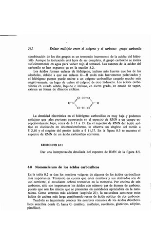 262 Enlace múltiple entre el oxígeno y el carbono: grupo carbonilo
combinación de los dos grupos es un tremendo incremento de la acidez del hidro-
xilo. Aunque la ionización está lejos de ser completa, el grupo carboxilo se ioniza
suficientemente en agua para volver rojo al tornasol. Las razones de la acidez del
carboxilo se han expuesto ya en la sección 8 .2.
Los ácidos forman enlaces de hidrógeno, incluso más fuertes que los de los
alcoholes, debido a que sus enlaces O-H están más fuertemente polarizados y
el hidrógeno puente puede unirse a un oxígeno carbonílico cargado mucho más
negativamente, en lugar de unirse al oxígeno de otro hidroxilo . Los ácidos carbo-
xílicos en estado sólido, líquido e incluso, en cierto grado, en estado de vapor,
existen en forma de dímeros cíclicos .
O---H-O
R-C C-R
O-H---O
La densidad electrónica en el hidrógeno carboxílico es muy baja y podemos
anticipar que tales protones aparecerán en el espectro de RMN a un campo ex-
cepcionalmente bajo, cerca de S 11 a 13 . En el espectro de RMN del ácido acé-
tico en disolución en deuterocloroformo, se observa un singlete del metilo a
8 2,10 y el singlete del protón ácido a S 11,37 . En la figura 8 .5 se muestra el
espectro de RMN de un ácido carboxílico corriente .
EJERCICIO 8 .11
Dar una interpretación detallada del espectro de RMN de la figura 8 .5 .
8,8 Nomenclatura de los ácidos carboxílicos
En la tabla 8 .2 se dan los nombres vulgares de algunos de los ácidos carboxílicos
más importantes . Teniendo en cuenta que estos nombres y sus derivados son de
uso corriente, el estudiante deberá retenerlos en la memoria . Por encima de seis
carbonos, sólo son importantes los ácidos con número par de átomos de carbono,
puesto que son los únicos que se presentan en cantidades apreciables en la natu-
raleza . Como veremos más adelante (capítulo 27), la naturaleza construye estos
ácidos de cadena más larga combinando restos de ácido acético de dos carbonos,
También es importante conocer los nombres comunes de los ácidos dicarboxí-
licos sencillos desde C2 hasta C7 (oxálico, malónico, succínico, glutárico, adípico,
pimélico) .
f
1
 