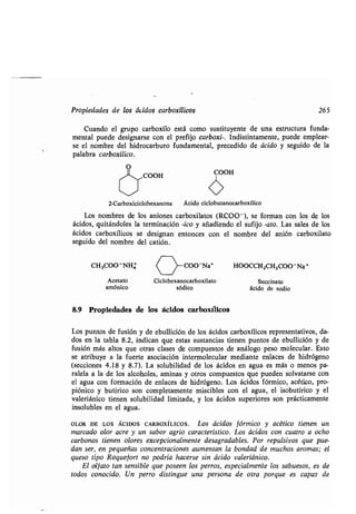 Propiedades de los ácidos carboxílicos 265
Cuando el grupo carboxilo está como sustituyente de una estructura funda-
mental puede designarse con el prefijo carboxi-. Indistintamente, puede emplear-
se el nombre del hidrocarburo fundamental, precedido de ácido y seguido de la
palabra carboxílico.
O
1-~-~COOH
COOH
2-Carboxiciclohexanona Ácido ciclobutanocarboxílico
Los nombres de los aniones carboxilatos (RCOO - ), se forman con los de los
ácidos, quitándoles la terminación -ico y añadiendo el sufijo -ato. Las sales de los
ácidos carboxílicos se designan entonces con el nombre del anión carboxilato
seguido del nombre del catión .
CH3000 NHá COO-Na' HOOCCH2CH2000-Na+
Acetato Ciclohexanocarboxilato Succinato
amónico sódico ácido de sodio
8.9 Propiedades de los ácidos carboxílicos
Los puntos de fusión y de ebullición de los ácidos carboxílicos representativos, da-
dos en la tabla 8 .2, indican que estas sustancias tienen puntos de ebullición y de
fusión más altos que otras clases de compuestos de análogo peso molecular . Esto
se atribuye a la fuerte asociación intermolecular mediante enlaces de hidrógeno
(secciones 4.18 y 8.7). La solubilidad de los ácidos en agua es más o menos pa-
ralela a la de los alcoholes, aminas y otros compuestos que pueden solvatarse con
el agua con formación de enlaces de hidrógeno . Los ácidos fórmico, acético, pro-
piónico y butírico son completamente miscibles con el agua, el isobutírico y el
valeriánico tienen solubilidad limitada, y los ácidos superiores son prácticamente
insolubles en el agua.
OLOR DE LOS ÁCIDOS CARBOxíLICOS . Los ácidos fórmico y acético tienen un
marcado olor acre y un sabor agrio característico . Los ácidos con cuatro a ocho
carbonos tienen olores excepcionalmente desagradables. Por repulsivos que pue-
dan ser, en pequeñas concentraciones aumentan la bondad de muchos aromas ; el
queso tipo Roquefort no podría hacerse sin ácido valeriánico .
El olfato tan sensible que poseen los perros, especialmente los sabuesos, es de
todos conocido. Un perro distingue una persona de otra porque es capaz de
 