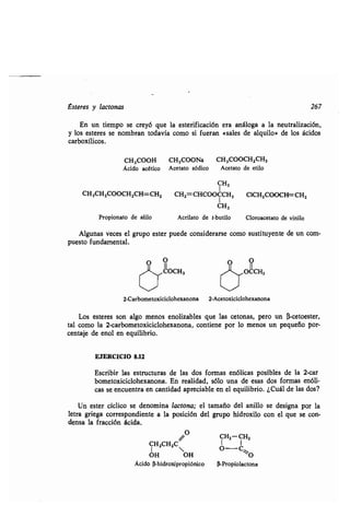 Esteres y lactonas 267
En un tiempo se creyó que la esterificación era análoga a la neutralización,
y los esteres se nombran todavía como si fueran «sales de alquilo» de los ácidos
carboxílicos.
CH3000H CH3000Na CH3000CH2CH3
Ácido acético Acetato sódico Acetato de etilo
CH3
CH3CH2000CH2CH=CH2 CH2=CHCOOCCH3 C1CH2000CH=CH2
CH3
Propionato de alilo Acrilato de t-butilo Cloroacetato de vinilo
Algunas veces el grupo ester puede considerarse como sustituyente de un com-
puesto fundamental.
0 0
000H3
O 0
j~ 0&H3
2-Carbometoxiciclohexanona 2-Acetoxiciclohexanona
Los esteres son algo menos enolizables que las cetonas, pero un (3-cetoester,
tal como la 2-carbometoxiciclohexanona, contiene por lo menos un pequeño por-
centaje de enol en equilibrio .
EJERCICIO 8.12
Escribir las estructuras de las dos formas enólicas posibles de la 2-car
bometoxiciclohexanona . En realidad, sólo una de esas dos formas enóli-
cas se encuentra en cantidad apreciable en el equilibrio . ¿Cuál de las dos?
Un ester cíclico se denomina lactona; el tamaño del anillo se designa por la
letra griega correspondiente a la posición del grupo hidroxilo con el que se con-
densa la fracción ácida .
O CH2-CH2
CH2CH2C'//
0-C~
OH OH O
Ácido (3-hidroxipropiónico (3-Propiolactona
 