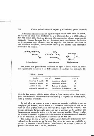 268 Enlace múltiple entre el oxígeno y el carbono : grupo carbonilo
Las lactonas más frecuentes son aquellas cuyos anillos están libres de tensión,
es decir los de cinco y seis eslabones, las y- y S-lactonas . Los y- y S-hidroxiácidos
rara vez existen como tales . Al preparar tales compuestos, pierden agua espontá-
neamente y forman lactonas . Las y- y S-lactonas están ampliamente distribuidas
en la naturaleza, especialmente entre los vegetales . Las lactonas con ciclos de
tres miembros, a-lactonas, tienen mucha tensión y sólo existen como intermedios
transitorios de reacción .
CH3CH2--CH-CH2
O-C
O
3-Valerolactona
Los esteres son generalmente insolubles en agua y tienen puntos de ebulli-
ción ligeramente superiores a los hidrocarburos de análogo peso molecular (ta-
Tabla 8.3 Esteres
/CH2
CH3 --CH CH2
O Cs~0
y-Valerolactona
CH2-CHZ
CH2 C=O
CH2-O
S-Valerolactona
bla 8.3) . Los esteres volátiles tienen olores a fruta característicos . Los esteres,
junto con las cetonas son responsables del aroma y la fragancia de muchos frutos,
flores y perfumes artificiales .
La delicadeza de muchos aromas y fragancias naturales es debida a mezclas
complejas ; por ejemplo, por lo menos 100 sustancias contribuyen al olor de las
fresas en sazón (opios pudo haber hecho un fruto mejor, pero no lo hizo») . Los
aromas artificiales baratos, tales como los que se emplean en los confites, son
frecuentemente sustancias únicas o, a lo más, mezclas sencillas . El olor y sabor
del acetato de isoamilo se parece al de las bananas, el isovalerianato de isoamilo
al de las manzanas, el propionato de isobutilo al del ron, etc .
Los acetatos de etilo y butilo se emplean como disolventes industriales, espe-
cialmente en la formulación de barnices. Los esteres de puntos de ebullición su-
periores, se emplean como diluyentes (plastificantes) de resinas y plásticos, al-
gunos de los cuales son, a su vez, poliesteres .
Nombre p.eb. °C Nombre p.eb. °C
Formiato de metilo 32 Acetato de n-butilo 127
Acetato de metilo 57 Propionato de etilo 99
Acetato de etilo 77 Butirato de n-Butilo 166
Acetato de n-propilo 102 Isovaleriano de isopentilo 194
 