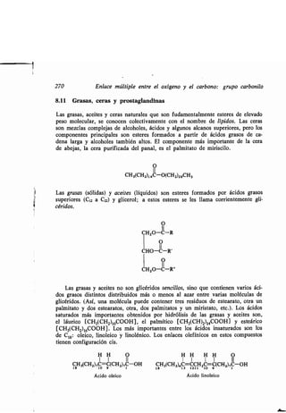 270 Enlace múltiple entre el oxígeno y el carbono : grupo carbonilo
8.11 Grasas, ceras y prostaglandinas
Las grasas, aceites y ceras naturales que son fudamentalmente esteres de elevado
peso molecular, se conocen colectivamente con el nombre de lípidos. Las ceras
son mezclas complejas de alcoholes, ácidos y algunos alcanos superiores, pero los
componentes principales son esteres formados a partir de ácidos grasos de ca-
dena larga y alcoholes también altos . El componente más importante de la cera
de abejas, la cera purificada del panal, es el palmitato de miriscilo .
O
11
CH3(CH2)14C-O(CH2)29CH3
Las grasas (sólidas) y aceites (líquidos) son esteres formados por ácidos grasos
superiores (C12 a C22) y glicerol; a estos esteres se les llama corrientemente gli-
céridos.
O
II
CH2O-C-R
1 11
O
CHO-C-R'
1 11
O
CH2O-C-R"
Las grasas y aceites no son glicéridos sencillos, sino que contienen varios áci-
dos grasos distintos distribuidos más o menos al azar entre varias moléculas de
glicéridos. (Así, una molécula puede contener tres residuos de estearato, otra un
palmitato y dos estearatos, otra, dos palmitatos y un miristato, etc .) . Los ácidos
saturados más importantes obtenidos por hidrólisis de las grasas y aceites son,
el láurico [CH3(CH2)10000H], el palmítico [CH3(CH)2)14000H] y esteárico
[CH3(CHZ)16000H] . Los más importantes entre los ácidos insaturados son los
de C18 : oleico, linoleico y linolénico . Los enlaces olefínicos en estos compuestos
tienen configuración cis .
H H O
1 1 II
CH3(CH2),C=C(CHi),C-OH
18 10 9 1
Ácido oleico
H H H H O
1 1 1 1 II
CH3(CH2)4C=CCH2C=C(CH2),C-OH18 13 1211 10 9 1
Ácido linoleico
 