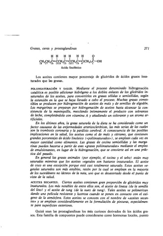 Grasas, ceras y prostaglandinas
H H H H H H O
1 1 1 1 ! 1 II
CH3CH2C=CCH2C=CCH2C=C(CH 2),C-OH
18 17 16 1514 13 1211 10 9 1
Ácido linolénico
Los aceites contienen mayor porcentaje de glicéridos de ácidos grasos insa-
turados que las grasas .
POLIINSATURACIÓN Y SALUD. Mediante el proceso denominado hidrogenación
catalítica es posible adicionar hidrógeno a los dobles enlaces de los glicéridos in-
saturados de los aceites, para convertirlos en grasas sólidas o semisólidas, según
la extensión en la que se haya llevado a cabo el proceso . Muchas grasas comes-
tibles se producen por hidrogenación de aceites de maíz y de semillas de algodón .
Las margarinas se preparan por hidrogenación de aceites hasta alcanzar la con-
sistencia de la mantequilla, mezclando íntimamente el producto con sobrantes
de leche, completándolo con vitamina A y añadiendo un colorante y un aroma ar-
tificiales.
En los últimos años, la grasa saturada de la dieta se ha considerado como un
factor causante de las enfermedades arterioscleróticas, las más serias de las cuales
son la trombosis coronaria y la .parálisis cerebral. A consecuencia de las posibles
implicaciones en la salud, los aceites como el de maíz y cártamo, que contienen
grandes porcentajes de ácido linoleico («poliinsaturados»), se emplean cada vez en
mayor cantidad como alimentos . Las grasas de cocina semisólidas y las marga-
rinas pueden hacerse a partir de esas «grasas poliinsaturadas» mediante el empleo
de emulsionantes, en lugar de la hidrogenación, que se convierte así en una prác-
tica del pasado.
En general las grasas animales (por ejemplo, el tocino y el sebo) están muy
saturadas mientras que los aceites vegetales son bastante insaturados . El aceite
de coco es una excepción porque está casi totalmente saturado . Estos aceites ve-
getales saturados son más estables, razón por la cual se emplean en la mayoría
de los sucedáneos no lácteos de la nata, uso que es desacertado desde el punto de
vista de la salud.
ACEITES SECANTES . Ciertos aceites contienen gran proporción de glicéridos muy
insaturados. Los más notables de entre ellos son, el aceite de linaza (de la semilla
del lino) y el aceite de tung (de la nuez de tung) . Tales aceites se polimerizan
dando una película resistente y lustrosa cuando se ponen en contacto con el oxí-
geno de la atmósfera. Estos aceites se conocen con el nombre de «aceites secan-
tes» y se emplean considerablemente en la formulación de pinturas, especialmen-
te para superficies exteriores .
Quizá sean las prostaglandinas los más curiosos derivados de los ácidos gra-
sos. Esta familia de compuestos puede considerarse como hormonas locales, puesto
271
 