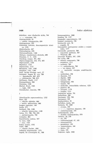 1466
Hidrólisis ester disolución ácida, 744
- -, velocidad, 745
Hidroperóxido, 81
- cumilo, transposición, 854
Hidroquinona, 525
Hidróxido fosfonio, descomposición térmi-
ca, 1193
Hidroxilación, 447
Hidroxilamina, 676
Hidroxisulfóxido, 1160
Hidruro, transferencia alcóxido, 690
Hinckley, C . C., 1216
Hins erg, ensayo, 781, 832
Hiperconjugación, 210, 373, 503
Hipertensión, 1330
Hipnótico, 1332
Hipsocromo, 1112
Histamina, 1101, 1340
Histidina, 1101, 1340
Hoff, Jaco o Enrique van't, 27
Hofmann, August W. ven, 788
degradación, 807, 835
-, eliminación, 788, 833
Hoffmann, Roald, 1137
Homopolímero, 948
Hormona, 1326
Hückel, Erich, 1303
-, regla, 1301
Hunsdiecker, reacción, 598
I
Identificación espectrométrica, 1232
Iluro, 322
-, adición aldehído, 684
- azufre, aplicaciones, 686
Imagen especular, 144
Imida, 275
Imidazol, 356, 1100
- relación heterociclos ,1100
Imina, 311, 786, 794, 834
-, polimerización, 794
Iminoéter, 801
Impedimento estéreo, 547
In vitro, 1323
- vivo, 1323
Índice octano, 1352
Indol, 1081
-, síntesis Fischer, 1081
Industria alimentación, 1375
Ingold, Sir Christopher K ., 508
Índice alfa ético
Inmunoquímica, 1008
Insulina, 34, 1157
Integrador espectrómetro, 124
Integral resonancia, 336
Interacción anti, 56
- sesgada, 56
Intercam io sustituyentes axiales y ecuato-
riales, 1177
Intermedio, geometría, 368
- reacciones químicas, 367
- Wheland, 486
Inversión Walden, 547, 1393
Ion acilio, 498
amonio cuaternario, 788
aromático, 1311
car onio, 369
-, car onilación, 760
- no clásico, 557
sustituido, energías esta ilización,
374
car oxilato, 246
diazonio, 315
dipolar, 1004
fenonio, 558
halogenonio, 436
imonio, 783
molecular, intensidades relativas, 1225
positivo, 69
siliconio, 1179
tropilio, 1313
Ionización amina, 791
Iso utileno, 200
Isocianato, 325, 799
Isocianuro, 325
Isoelectrónico, 91
Isoftálico, ácido, 523
Isomería, 39, 1389
- ci-trans, 192
- ---, requisitos alquenos, 194
- conformacional, 193
Isomerización, 1351
- alcalina moriosacáridos, 979
Isómero, 18, 278
cis, 193
conformacional, 47, 165
estructural,151
geométrico, 193
nomenclatura, 164
óptico, 141
trans, 193
Isopreno, regla, 1048
 