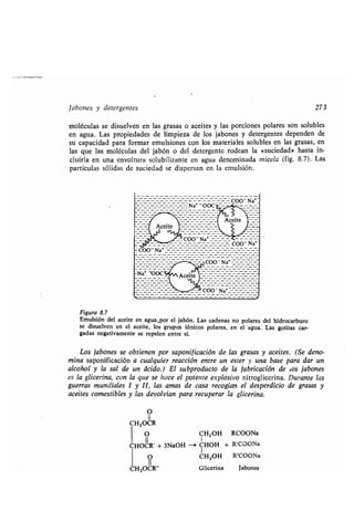 Jabones y detergentes 273
moléculas se disuelven en las grasas o aceites y las porciones polares son solubles
en agua. Las propiedades de limpieza de los jabones y detergentes dependen de
su capacidad para formar emulsiones con los materiales solubles en las grasas, en
las que las moléculas del jabón o del detergente rodean la «suciedad» hasta in-
cluirla en una envoltura solubilizante en agua denominada micela (fig. 8.7) . Las
partículas sólidas de suciedad se dispersan en la emulsión .
Figura 8.7
Emulsión del aceite en agua .por el jabón . Las cadenas no polares del hidrocarburo
se disuelven en el aceite, los grupos fónicos polares, en el agua . Las gotitas car-
gadas negativamente se repelen entre sí .
Los jabones se obtienen por saponificación de las grasas y aceites. (Se deno-
mina saponificación a cualquier reacción entre un ester y una base para dar un
alcohol y la sal de un ácido.) El subproducto de la fabricación de ¿os jabones
es la glicerina, con la que se hace el potente explosivo nitroglicerina. Durante las
guerras mundiales I y II, las amas de casa recogían el desperdicio de grasas y
aceites comestibles y las devolvían para recuperar la glicerina .
O
II
CHZOCR
O CHZOH RCOONa
II
CHOCR' + 3NaOH -' CHOH + RCCOONa
O CHZOH RCCOONa
11
HZOCR" Glicerina Jabones
 