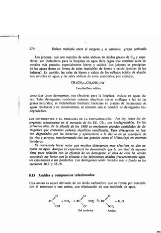 274 Enlace múltiple entre el oxígeno y el carbono: grupo carbonilo
Los jabones, que son mezclas de sales sódicas de ácidos grasos de C12 y supe-
rióres, son inefectivos para la limpieza en agua dura (agua que contiene sales de
metales más pesados, especialmente hierro y calcio) . Los jabones se precipitan
de las aguas duras en forma de sales insolubles de hierro y calcio (costras de las
bañeras). En cambio, las sales de hierro y calcio de los sulfatos ácidos de alquilo
son solubles en agua, y las sales sódicas de estos materiales, por ejemplo,
CH3(CH2),,CH2OSO3 Na'
Laurilsulfato sódico
conocidas como detergentes, son efectivas para la limpieza, incluso en aguas du-
ras. Tales detergentes contienen cadenas alquílicas rectas análogas a las de las
grasas naturales ; se metabolizan mediante bacterias en plantas de tratamiento de
aguas residuales y en consecuencia, se conocen con el nombre de detergentes bio-
degradables.
LOS DETERGENTES Y EL PROBLEMA DE LA CONTAMINACIÓN . Por ley, todos los de-
tergentes actualmente en el mercado de los EE . UU., son biodegradables. En los
primeros años de la década de los 1960 se emplearon grandes cantidades de de-
tergentes que contenían cadenas alquílicas ramificadas . Esos detergentes no fue-
ron degradados por las bacterias y aparecieron a la deriva en la superficie de
los ríos y arroyos, transformando ríos tan grandes como el Mississippi en enormes
lavaderos.
Es interesante hacer notar que muchos detergentes muy efectivos no dan es-
puma en agua. Aunque la experiencia ha demostrado que la cantidad de espuma
tiene poca relación con la eficacia de un detergente, el ama de casa ha venido
asociando ese factor con la eficacia y los fabricantes añaden frecuentemente agen-
tes espumantes a sus productos . Los detergentes serán tratados más a fondo en las
secciones 30.7 y 36.16.
8.13 Amidas y compuestos relacionados
Una amida es aquel derivado de un ácido carboxílico que se forma por reacción
con el amoníaco o una amina, con eliminación de una molécula de agua .
RC + NH3 --> RC NH; 4 RC + H2O
OH O- NH2
Sal amónica Amida
 