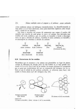 276 Enlace múltiple entre el oxígeno y el carbono : grupo carbonilo
ciadas mediante enlaces de hidrógeno intermoleculares . La dimetilformamida es
muy polar y es un buen disolvente, tanto para materiales orgánicos como inorgá-
nicos, a pesar de ser aprótico .
Las ureas y uretanos son grupos de compuestos que toman el nombre del
miembro más sencillo de cada grupo, la urea y el uretano . Son derivados muy
estables del ácido carbónico, que, en cambio, es inestable y tiende a descompo-
nerse en agua y dióxido de carbono . También el ácido carbámico es inestable y
se descompone en amoníaco y dióxido de carbono .
O O
II II
RNHCNHR' RNHCOR'
Urea disustituida Un uretano
8.14 Estructuras de las amidas
Recuérdese que el amoníaco y las aminas son piramidales en lugar de planas,
aunque la diferencia de energía entre las dos formas no es muy grande (sec-
ciones 4 .15 y 6 .11). En el caso de las amidas, la energía adicional de conjugación
que se gana por recubrimiento del par no compartido del nitrógeno (en un or-
bital p) con el, orbital 2p del carbono carbonilo, es suficiente para hacer más
estable la forma plana (sp2) del nitrógeno (fig. 8 .8) .
R un1 N
,
. R
R'
Nitrógeno piramidal Nitrógeno plano
(tipo amina) (tipo amida) El sistema a de la succinimida
Figura 8.8
Nitrógeno piramidal y plano : sistema it de la succinimida.
O O O O
II II II II
HOCOH NH2COH NH2CNH2 NH20002H5
Ácido carbónico Ácido carbámico Urea Uretano
(Carbamato de etilo)
 