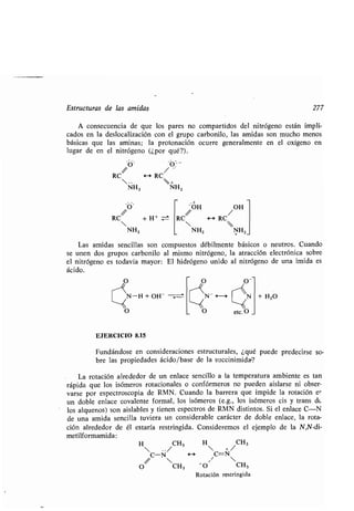 Estructuras de las amidas 277
A consecuencia de que los pares no compartidos del nitrógeno están impli-
cados en la deslocalización con el grupo carbonilo, las amidas son mucho menos
básicas que las aminas; la protonación ocurre generalmente en el oxígeno en
lugar de en el nitrógeno (¿por qué?) .
RC H RC
 . .  +
NHZ NH2
O «
RC/ + H +
NHZ
'OH /OH
RC H RC
 
NH2 NH2
Las amidas sencillas son compuestos débilmente básicos o neutros . Cuando
se unen dos grupos carbonilo al mismo nitrógeno, la atracción electrónica sobre
el nitrógeno es todavía mayor : El hidrógeno unido al nitrógeno de una ¡mida es
ácido .
O
N-H + OH-
O
EJERCICIO 8.15
O ~~~,,,(((O-
~N- r N
‹O
e
+ H20
Fundándose en consideraciones estructurales, ¿qué puede predecirse so-
bre las propiedades ácido/base de la succinimida-?
La rotación alrededor de un enlace sencillo a la temperatura ambiente es tan
rápida que los isómeros rotacionales o confórmeros no pueden aislarse ni obser-
varse por espectroscopia de RMN. Cuando la barrera que impide la rotación er
un doble enlace covalente formal, los isómeros (e.g ., los isómeros cis y trans de
los alquenos) son aislables y tienen espectros de RMN distintos . Si el enlace C-N
de una amida sencilla tuviera un considerable carácter de doble enlace, la rota-
ción alrededor de él estaría restringida. Consideremos el ejemplo de la N,N-di-
metilformamida :
H / CH3
H  +/ CH
3
 . .
C-N *-a C=N
 
O CH 3 0 CH3
Rotación restringida
 