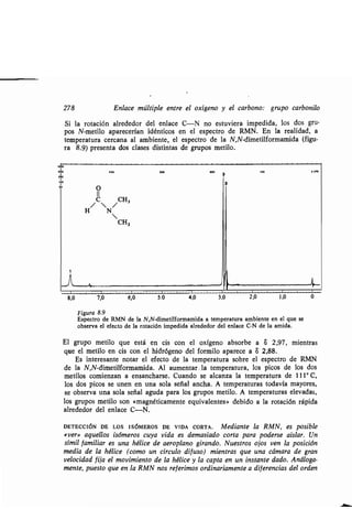 278 Enlace múltiple entre el oxígeno y el carbono : grupo carbonilo
Si la rotación alrededor del enlace C-N no estuviera impedida, los dos gru-
pos N-metilo aparecerían idénticos en el espectro de RMN . En la realidad, a
temperatura cercana al ambiente, el espectro de la N,N-dimetilformamida (figu-
ra 8.9) presenta dos clases distintas de grupos metilo .
................................................................................
Figura 8.9
Espectro de RMN de la N,N-dimetilformamida a temperatura ambiente en el que se
observa el efecto de la rotación impedida alrededor del enlace C-N de la amida .
El grupo metilo que está en cis con el oxígeno absorbe a 8 2,97, mientras
que el metilo en cis con el hidrógeno del formilo aparece a 8 2,88 .
Es interesante notar el efecto de la temperatura sobre el espectro de RMN
de la N,N-dimetilformamida . Al aumentar . la temperatura, los picos de los dos
metilos comienzan a ensancharse . Cuando se alcanza la temperatura de 111° C,
los dos picos se unen en una sola señal ancha. A temperaturas todavía mayores,
se observa una sola señal aguda para los grupos metilo . A temperaturas elevadas,
los grupos metilo son «magnéticamente equivalentes» debido a la rotación rápida
alrededor del enlace C-N.
DETECCIÓN DE LOS ISÓMEROS DE VIDA CORTA. Mediante la RMN, es posible
«ver» aquellos isómeros cuya vida es demasiado corta para poderse aislar . Un
símil familiar es una hélice de aeroplano girando. Nuestros ojos ven la posición
media de la hélice (como un círculo difuso) mientras que una cámara de gran
velocidad fija el movimiento de la hélice y la capta en un instante dado . Análoga-
mente, puesto que en la RMN nos referimos ordinariamente a diferencias del orden
 