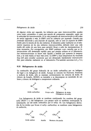 Halogenuros de ácido 279
de algunos ciclos por segundo, los isómeros que sean interconvertibles pueden
verse como «promedio» o como una mezcla de compuestos separados, según sea
la velocidad de interconversión. Si la vida promedio de interconversión es del orden
de varios segundos o más, la RMN verá los isómeros por separado . Cuando este
promedio desciende a una fracción de segundo, sólo se verá un espectro de RMN
medio para la mezcla de los dos isómeros. Si deseamos aislar realmente en el labo-
ratorio muestras de los dos isómeros interconvertibles, deberán tener una vida
media del orden de una hora para permitir llevar a cabo las manipulaciones fí-
sicas necesarias. Por consiguiente, por RMN podemos «ver» mezclas que se in-
terconvierten con demasiada rapidez para que puedan aislarse en el laboratorio .
Las interconversiones se hacen más rápidas a medida que aumenta la tempera-
tura, y la vida media se hace más corta. La RMN a baja temperatura ha resultado
muy útil para estudiar sustancias que son demasiado rápidamente interconverti-
bles para aislarlas realmente en el laboratorio. (Ver también secciones 6 .8 y 7.6.)
8.15 Halogenuros de ácido
La sustitución del grupo hidroxilo de un ácido carboxílico por un halógeno
da lugar a un halogenuro de ácido. Aunque se conocen los fluoruros, bromuros
y yoduros de ácido, sólo se manejan corrientemente los cloruros de ácido . El
cloruro de formilo, HCOCI, es inestable y • se descompone en monóxido de car-
bono y cloruro de hidrógeno a temperatura ordinaria .
/ 0 O / 0RC
 RC~
RC
OH  x
Ácido carboxílico Grupo acilo Halogenuro de ácido
(Halogenuro de acilo)
Los halogenuros de ácido se nombran combinando los nombres del grupo
acilo (RCO-) y del halogenuro. Los grupos acilo se nombran sustituyendo la
terminación -ico del ácido carboxílico por el sufijo -¡lo. Los halogenuros deriva-
dos de los ácidos que llevan el sufijo -carboxílico, se nombran como halogenuros
de carbonilo.
O O O
CH3C/ CH3C/ CH3C /
OH Br
Ácido acético Acetilo Bromuro de acetilo
 