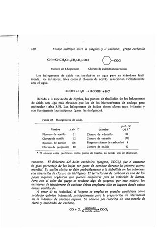 280 Enlace múltiple entre el oxígeno y el carbono: grupo carbonilo
CH2=CHCH2CH2CH2CH2000I
Cloruro de 6-heptenoilo Cloruro de ciclohexanocarbonilo
Los halogenuros de ácido son insolubles en agua pero se hidrolizan fácil-
mente; los inferiores, tales como el cloruro de acetilo, reaccionan violentamente
con el agua .
RCOCI + H2O --> RCOOH + HCI
Debido a la asociación de dipolos, los puntos de ebullición de los halogenuros
de ácido son algo más elevados que los de los hidrocarburos de análogo peso
molecular (tabla 8 .5) . Los halogenuros de ácidos tienen olores muy irritantes y
son fuertemente lacrimógenos (gases lacrimógenos) .
Kl>-coci
* El número entre paréntesis indica punto de fusión, los demás son de ebullición .
FOSGENO. El dicloruro del ácido carbónico (fosgeno, COC1 2) fue el causante
de gran porcentaje de las bajas por gases de combate durante la primera guerra
mundial. Su acción tóxica se debe probablemente a la hidrólisis en los pulmones
con liberación de cloruro de hidrógeno. El tetracloruro de carbono es uno de los
pocos líquidos orgánicos que pueden emplearse para la extinción de llamas .
Pero con el calor del fuego se produce algo de fosgeno; por este motivo, los
extintores de tetracloruro de carbono deben emplearse sólo en lugares donde exista
buena ventilación.
A pesar de su toxicidad, el fosgeno se emplea en grandes cantidades como
producto químico industrial, principalmente para la preparación de intermedios
en la industria de cauchos espuma . Se obtiene por reacción de una mezcla de
cloro y monóxido de carbono .
catalizador
CO + C12de carbactivo
COCI-.
Tabla 8.5 Halogenuros de ácido .
Nombre p.eb. °C
p.eb. °C
Nombre (pf.)
Fluoruro de acetilo 21 Cloruro de n-butirilo 102
Cloruro de acetilo 52 Cloruro de estearilo (22)
Bromuro de acetilo 108 Fosgeno (cloruro de carbonilo) 8
Cloruro de propionilo 80 Cloruro de oxalilo 62
 
