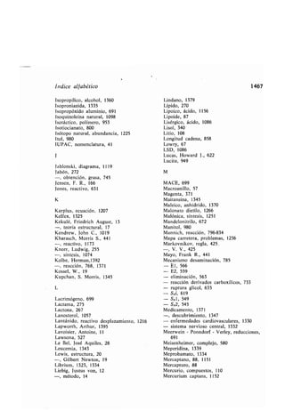 Índice alfa ético
Isopropílico, alcohol, 1360
Isoproniazida, 1335
Isopropóxido aluminio, 691
Isoquinoleína natural, 1098
Isotáctico, polímero, 953
Isotiocianato, 800
Isótopo natural, a undancia, 1225
Itol, 980
IUPAC, nomenclatura, 41
J
Ja lonski, diagrama, 1119
ja ón, 272
-, o tención, grasa, 745
Jensen, F . R., 166
Jones, reactivo, 631
K
Karplus, ecuación . 1207
Kelfex, 1325
Kekulé, Friedrich August, 13
-, teoría estructural, 17
Kendrew, John C ., 1019
Kharasch, Morris S., 441
-, reactivo, 1173
Knorr, Ludwig, 255
-, síntesis, 1074
Kol e, Herman,1392
-, reacción, 768, 1371
Kossel, W., 19
Kupchan, S. Morris, 1345
L
Lacrimógeno, 699
Lactama, 275
Lactona, 267
Lanosterol, 1057
Lantánido, reactivo desplazamiento, 1216
Lapworth, Arthur, 1395
Lavoisier, Antoine, 11
Lawsona, 527
Le Bel, José Aquiles, 28
Leucemia, 1343
Lewis, estructura, 20
-, Gil ert Newton, 19
Li rium, 1323, 1334
Lie ig, Justus von, 12
-, método, 14
Lindano, 1379
Lípido, 270
Lipoico, ácido, 1156
Lipoide, 87
Lisérgico, ácido, 1086
Lisol, 340
Litio, 108
Longitud cadena, 858
Lowry, 67
LSD, 1086
Lucas, Howard J ., 622
Lucita, 949
M
MACE, 699
Macroanillo, 57
Magenta, 371
Maitansina, 1345
Maleico, anhídrido, 1370
Malonato dietilo, 1266
Malónica, síntesis, 1251
Mandelonitrilo, 672
Manitol, 980
Mannich, reacción, 796-834
Mapa carretera, pro lemas, 1236
Markovnikov, regla, 425 .
-, V. V., 425
Mayo, Frank R., 441
Mecanismo desaminación, 785
- El, 566
- E2, 559
- eliminación, 563
- reacción derivados car oxílicos, 733
- ruptura glicol, 635
- SNi, 619
- SNI, 549
- SN2, 545
Medicamento, 1371
-, descu rimiento, 1347
- enfermedades cardiovasculares, 1330
- sistema nervioso central, 1332
Meerwein - Ponndorf - Verley, reducciones,
691
Meisenheimer, complejo, 580
Meperidina, 1339
Mepro amato, 1334
Mercaptano, 88, 1151
Mercapturo, 88
Mercurio, compuestos, 110
Mercurium captans, 1152
1467
 