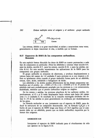 282 Enlace múltiple entre el oxígeno y el carbono : grupo carbonilo
O
CH2C H-- CH2=C=O
1 H OH Cetena
Las cetenas, debido a su gran reactividad, se aislan y caracterizan raras veces ;
generalmente se dejan reaccionar in situ, a medida que se forman .
8.17 Espectros de RMN de los compuestos carbonílicos .
Resumen
En este capítulo hemos discutido los datos de RMN en cuanto pertenecían a cada
tipo de compuestos en particular . (Para los aldehídos y cetonas véase sección 8 .4;
para los ácidos, sección 8.7; para los esteres, sección 8 .10; y para las amidas, sec-
ción 8.14.) En esta sección resumiremos las aplicaciones de la RMN para los
compuestos con grupos carbonilo .
El grupo carbonilo es atrayente de elebtrones, y produce desplazamientos a
valores bajos del campo de 1-2 unidades S para protones en a con respecto a él .
Esto es igualmente cierto cuando el grupo carbonilo forma parte de un aldehído,
tetona, ester, ácido, anhídrido o halogenuro de ácido .
Los aldehídos y los ácidos pueden diferenciarse de los demás compuestos car-
bonílicos por el protón : en -CHO a S 10, o en -COOH a S 12 . El protón del
aldehído está muy probablemente acoplado con los protones a, y en consecuencia,
desdoblado, mientras que el protón carboxílico origina un singlete.
En los esteres y amidas, los protones alquílicos de los carbonos unidos, res-
pectivamente, al O y al N están desplazados hacia valores más bajos del campo
unas 3 y 2 unidades S . El resultado de la rotación restringida alrededor del en-
lace C-N de las amidas se pone generalmente en evidencia por desdoblamiento
de los picos .
La fórmula molecular se usa, juntamente con el espectro de RMN, para de-
ducir la estructura de un compuesto desconocido . Así, la fórmula C6H120 y el
hecho de que el espectro de RMN tenga una línea a S 10,5 significa que el com-
puesto debe ser un aldehído, puesto que un ácido carboxílico requeriría por lo
menos dos oxígenos .
EJERCICIO 8.16
Interpretar el espectro de RMN indicado para el t-butilacetato de etilo
que aparece en la figura 8 .10.
 