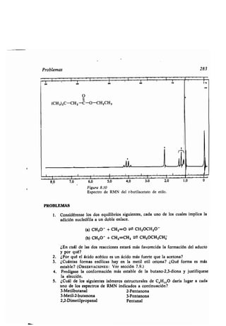 Problemas
rr~s'rrrr~re rrr~
O
II
(CH3)3C-CH2 -C-O-CH2CH3
Gw
jI
s wwssws,s'wws:~ws'~~~~~~
7,0 6,0 5,0 4,0 3 0 2,0 1,0
PROBLEMAS
Figura 8.10
Espectro de RMN del t-butilacetato de etilo.
283
1. Considérense los dos equilibrios siguientes, cada uno de los cuales implica la
adición nucleófila a un doble enlace.
(a) CH30' + CH2=O ~ CH3OCH2O'
(b) CH30' + CH2=CH2 -~ CH3OCH2CH2
¿En cuál de las dos reacciones estará más favorecida la formación del aducto
y por qué?
2. ¿Por qué el ácido acético es un ácido más fuerte que la acetona?
3. ¿Cuántas formas enólicas hay en la metil etil cetona? ¿Qué forma es más
estable? (OBSERVACIONES : Ver sección 7.9.)
4. Predígase la conformación más estable de la butano-2,3-diona y justifíquese
la elección.
5. ¿Cuál de los siguientes isómeros estructurales de C 5Hlo0 daría lugar a cada
uno de los espectros de RMN indicados a continuación?
3-Metilbutanal 2-Pentanona
3-Metil-2-butanona 3-Pentanona
2,2-Dimetilpropanal Pentanal
 