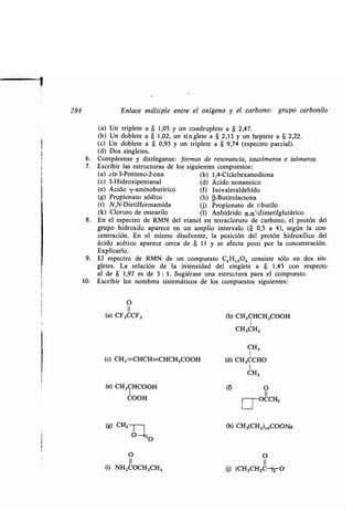 284 Enlace múltiple entre el oxígeno y el carbono : grupo carbonilo
(a) Un triplete a 8 1,05 y un cuadruplete a $ 2,47 .
(b) Un doblete a 8 1,02, un si n .glete a a 2,13 y un heptete a a 2,22.
(c) Un doblete a a 0,93 y un triplete a 8 9,74 (espectro parcial) .
(d) Dos singletes.
6. Compárense y distínganse: formas de resonancia, tautómeros e isómeros.
7. Escribir las estructuras de los siguientes compuestos :
(a) cis-3-Penteno-2-ona (b) 1,4-Ciclohexanodiona
(c) 3-Hidroxipentanal (d) Ácido nonanoico
(e) Ácido -y-aminobutírico (f) Isovaleraldehído
(g) Propionato sódico (h) (3-Butirolactona
(i) N,N-Dietilformamida (j) Propionato de t-butilo
(k) Cloruro de estearilo (1) Anhídrido a,a'-dimetilglutárico
8. En el espectro de RMN del etanol en tetracloruro de carbono, el protón del
grupo hidroxilo aparece en un amplio intervalo ($ 0,5 a 4), según la con-
centración . En el mismo disolvente, la posición del protón hidroxílico del
ácido acético aparece cerca de $ 11 y se afecta poco por la concentración .
Explicarlo .
9. El espectro de RMN de un compuesto C 6H 12O2 consiste sólo en dos sin-
gletes. La relación de la intensidad del singlete a $ 1,45 con respecto
al de 8 1,97 es de 3 : 1 . Sugiérase una estructura para el compuesto .
10. Escribir los nombres sistemáticos de los compuestos siguientes :
O
11
(a) CF3CCF3
(c) CH2=CHCH=CHCH2000H
(e) CH3CH000H
COOH
(S) CH3 ~
O 0
O
11
(i) NH2000H2CH3
(b) CH3CHCH2000H
1
CH3CH2
CH3
1
(d) CH3CCHO
1
CH3
(~ O
11
	 OCCH3
(h) CH3(CH2)10000Na
O
II
G) (CH3CH2C-)2 O
 