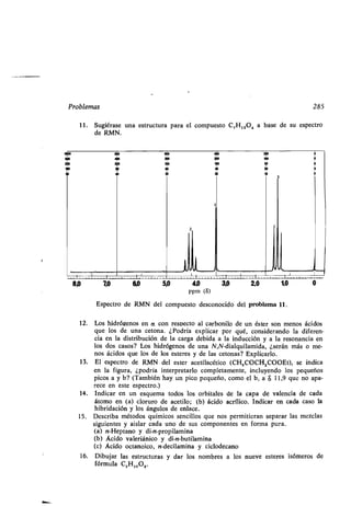 Problemas
Espectro de RMN del compuesto desconocido del problema 11 .
12. Los hidrógenos en rx con respecto al carbonilo de un éster son menos ácidos
que los de una cetona . ¿Podría explicar por qué, considerando la diferen-
cia en la distribución de la carga debida a la inducción y a la resonancia en
los dos casos? Los hidrógenos de una N,N-dialquilamida, ¿serán más o me-
nos ácidos que los de los esteres y de las cetonas? Explicarlo .
13. El espectro de RMN del ester acetilacético (CH,000H 2COOEt), se indica
en la figura, ¿podría interpretarlo completamente, incluyendo los pequeños
picos a y b? (También hay un pico pequeño, como el b, a $ 11,9 que no apa-
rece en este espectro .)
14. Indicar en un esquema todos los orbitales de la capa de valencia de cada
átomo en (a) cloruro de acetilo ; (b) ácido acrílico. Indicar en cada caso la
hibridación y los ángulos de enlace.
15. Describa métodos químicos sencillos que nos permitieran separar las mezclas
siguientes y aislar cada uno de sus componentes en forma pura.
(a) n-Heptano y di-n-propilamina
(b) Ácido valeriánico y di-n-butilamina
(c) Ácido octanoico, n-decilamina y ciclodecano
16. Dibujar las estructuras y dar los nombres a los nueve esteres isómeros de
fórmula CSH,o02.
285
11 . Sugiérase una estructura para el compuesto C,H 12O4 a base de su espectro
de RMN.
zoo
1ó0
wo
50
20
 