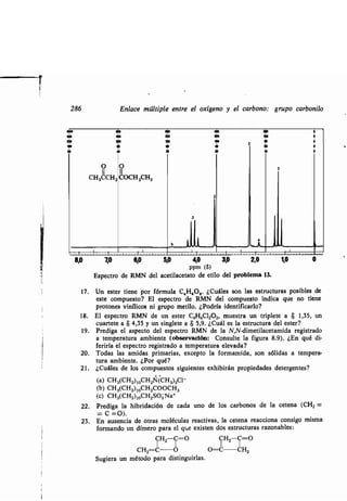 2"
286 Enlace múltiple entre el oxígeno y el carbono : grupo carbonilo
ÓO 40
8,0
0
11
CH 3CCH 2
7
0
11
COCH 2CH3
8,D 5,
b
2
2
3
3
2,0 1,04,0 3,0
ppm (6)
Espectro de RMN del acetilacetato de etilo del problema 13.
17 . Un ester tiene por fórmula C,H 60,. ¿Cuáles son las estructuras posibles de
este compuesto? El espectro de RMN del compuesto indica que no tiene
protones vinílicos ni grupo metilo . ¿Podría identificarlo?
18. El espectro RMN de un ester C4H6C12O2, muestra un triplete a 8 1,35, un
cuartete a 8 4,35 y un singlete a 8 5,9 . ¿Cuál es la estructura del ester?
19. Prediga el aspecto del espectro RMN de la N,N-dimetilacetamida registrado
a temperatura ambiente (observación: Consulte la figura 8 .9). ¿En qué di-
feriría el espectro registrado a temperatura elevada?
20. Todas las amidas primarias, excepto la formamida, son sólidas a tempera-
tura ambiente. ¿Por qué?
21 . ¿Cuáles de los compuestos siguientes exhibirán propiedades detergentes?
(a) CH3(CH2)10CH2N(CH3)3C1 -
(b) CH3(CH2)10CH2C000H3
(c) CH3(CH2)10CH2SO3Na+
22. Prediga la hibridación de cada uno de los carbonos de la cetena (CH 2 =
= C =0).
23. En ausencia de otras moléculas reactivas, la cetena reacciona consigo misma
formando un dímero para el que existen dos estructuras razonables :
CH2 C=O CH2C=O
CH2 C O O=C CH2
Sugiera un método para distinguirlas .
 
