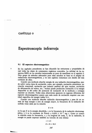 CAPÍTULO 9
Espectroscopia infrarroja
9.1 El espectro electromagnético
En los capítulos precedentes se han discutido las estructuras y propiedades de
casi todas las clases de compuestos orgánicos conocidos . La utilidad de los es-
pectros RMN en los estudios estructurales se puso de manifiesto en el capítulo 5 .
Otro grupo de métodos adecuados para tales estudios se basa en el empleo de
radiaciones electromagnéticas, y en este capítulo trataremos con detalle del más
corriente de ellos.
Cuando una molécula absorbe energía de una radiación electromagnética, pue-
de sufrir varios tipos de excitación, como, por ejemplo, excitación electrónica, ex-
citación rotacional, excitación que induzca cambios del spin nuclear, excitación
de deformación de enlace, etc.; incluso puede producirse ionización si la energía
disponible es del orden del potencial de ionización de la molécula y consigue
expulsar un electrón . Todas estas absorciones aparecen en regiones diferentes del
espectro electromagnético puesto que cada modo de excitación requiere una can-
tidad específica de energía (tabla 9.1) .
Cuando una molécula absorbe radiación electromagnética y pasa de un es-
tado dé baja energía a otro de energía mayor, la frecuencia de la radiación ab-
sorbida viene dada por la relación
E = hv
en la que E es la energía absorbida, v es la frecuencia de la radiación electromag-
nética, y h es la constante de Planck = 6,624 X 10 -Z' erg s. Como se conoce
la relación entre la frecuencia, v, y la longitud de onda, 1, de la radiación, la
energía se puede expresar también en función de esta última:
V = c/2
E = hv = hc/Á
287
 