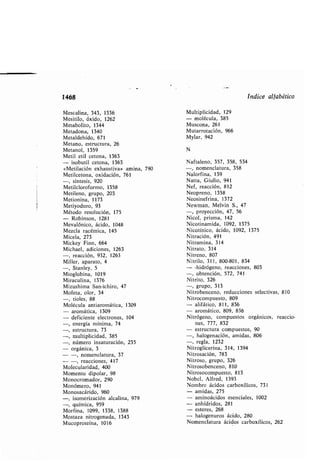 1468
Mescalina, 343, 1336
Mesitilo, óxido, 1262
Meta olito, 1344
Metadona, 1340
Metaldehído, 671
Metano, estructura, 26
Metanol, 1359
Metil etil cetona, 1363
- iso util cetona, 1363
«Metilación exhaustiva» amina, 790
Metilcetona, oxidación, 761
-, síntesis, 920
Metilcloroformo, 1358
Metileno, grupo, 203
Metionina, 1173
Metiyoduro, 93
Método resolución, 175
- Ro inson, 1281
Mevalónico, ácido, 1048
Mezcla racémica, 145
Micela, 273
Mickey Finn, 664
Michael, adiciones, 1263
-, reacción, 932, 1263
Miller, aparato, 4
-, Stanley, 5
Mioglo ina, 1019
Miraculina, 1376
Mizushima San-ichiro, 47
Mofeta, olor, 34
-, tioles, 88
Molécula antiaromática, 1309
- aromática, 1309
- deficiente electrones, 104
-, energía mínima, 74
-, estructura, 73
-, multiplicidad, 385
-, número insaturación, 235
- orgánica, 3
- -, nomenclatura, 37
- -, reacciones, 417
Molecularidad, 400
Momento dipolar, 98
Monocromador, 290
Monómero, 941
Monosacárido, 960
-, isomerización alcalina, 979
-, química, 959
Morfina, 1099, 1338, 1388
Mostaza nitrogenada, 1343
Mucoproteína, 1016
índice alfa ético
Multiplicidad, 129
- molécula, 385
Muscona, 261
Mutarrotación, 966
Mylar, 942
N
Naftaleno, 357, 358, 534
-, nomenclatura, 358
Nalorfina, 139
Natta, Giulio, 941
Nef, reacción, 812
Neopreno, 1358
Neosinefrina, 1372
Newman, Melvin S ., 47
-, proyección, 47, 56
Nicol, prisma, 142
Nicotinamida, 1092, 1375
Nicotínico, ácido, 1092, 1375
Nitración, 491
Nitramina, 314
Nitrato, 314
Nitreno, 807
Nitrilo, 311, 800-801, 834
- -hidrógeno, reacciones, 803
-, o tención, 572, 741
Nitrito, 326
-, grupo, 313
Nitro enceno, reducciones selectivas, 810
Nitrocompuesto, 809
- alifático, 811, 836
- aromático, 809, 836
Nitrógeno, compuestos orgánicos, reaccio-
nes, 777, 832
- estructura compuestos, 90
-, halogenación, amidas, 806
-, regla, 1232
Nitroglicerina, 314, 1394
Nitrosación, 783
Nitroso, grupo, 326
Nitroso enceno, 810
Nitrosocompuesto, 813
No el, Alfred, 1393
Nom re ácidos car oxílicos, 731
- amidas, 275
- aminoácidos esenciales, 1002
- anhídridos, 281
- esteres, 268
- halogenuros ácido, 280
Nomenclatura ácidos car oxílicos, 262
 
