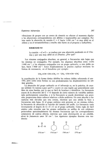 Espectros infrarrojos 297
vibraciones de grupos con un centro de simetría no afectan al momento dipolar
y las absorciones correspondientes son débiles o inapreciables por completo . Por
esta razón la absorción de tensión C = C hacia 1 650 cm -1 es muy débil en el
etileno y en el tetrametiletileno y mucho más fuerte en el propeno e isobutileno .
EJERCICIO 9.5
La tensión -C =- C- se traduce por una absorción moderada en el 1-bu-
tino y por una muy débil en el 2-butino . ¿Por qué?
Los sistemas conjugados absorben, en general, a frecuencias más bajas que
los sistemas no conjugados . Por ejemplo, los alquenos absorben entre 1 670-
1 640 cm-', y los alquenos conjugados con un grupo carbonilo, u otro doble en-
lace, hacia 1 600 cm -' . Estos desplazamiento se pueden explicar mediante las
formas de resonancia ; en el butadieno por ejemplo:
CH2=CH-CH=CH2 H - CH2-CH=CH-CHI
la contribución de la forma iónica debilita los enlaces dobles reforzando el sen-
cillo, pero como estas formas no son predominantes los desplazamientos no son
muy grandes .
La absorción del grupo carbonilo en el infrarrojo es, en la práctica, de enor-
me utilidad. Es intensa (¿por qué?) y ocurre en una región que generalmente está
libre de otras bandas, por lo que es fácil de localizar e identificar . La frecuencia
exacta de la absorción del C = O depende de cierto número de variables ambien-
tales perfectamente conocidas, y si la frecuencia se puede determinar con preci-
sión, proporciona datos valiosos relativos a dicho ambiente . Un ester absorbe a fre-
cuencias más elevadas que tina cetona, mientras que una amida lo hace a
frecuencias más bajas . Si el grupo cetónico está presente en un sistema cíclico,
la frecuencia de absorción es función del tamaño del anillo . La frecuencia varía
inversamente al ángulo de C-C-C en el grupo carbonilo. Como regla de fácil
empleo cabe recordar que los grupos carbonilos en anillos de seis eslabones
presentaban aproximadamente las mismas frecuencias que los correspondientes
compuestos de cadena abierta, mientras que cada disminución en un eslabón,
eleva la frecuencia unos 30 cm - ' . Los siguientes ejemplos ilustran esta ten-
dencia:
O
11
R-C--R
O O
"1_1_, O
1715 cm-' 1715 cm-' 1745 cm-' 1775 cm'
 
