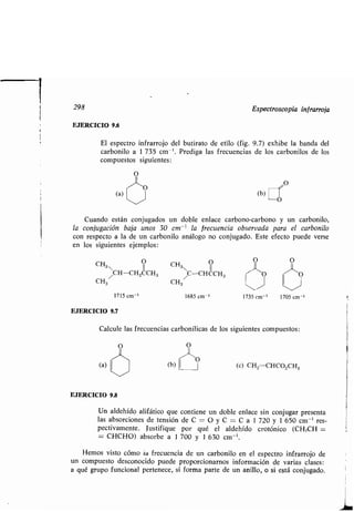 298 Espectroscopia infrarroja
EJERCICIO 9.6
El espectro infrarrojo del butirato de etilo (fig . 9.7) exhibe la banda del
carbonilo a 1 735 cm-'. Prediga las frecuencias de los carbonilos de los
compuestos siguientes :
EJERCICIO 9.8
Un aldehído alifático que contiene un doble enlace sin conjugar presenta
las absorciones de tensión de C O y C= C a 1 720 y 1 650 cm -' res-
pectivamente. Justifique por qué el aldehído crotónico (CH3CH =
= CHCHO) absorbe a 1 700 y 1 630 cm- ' .
Hemos visto cómo la frecuencia de un carbonilo en el espectro infrarrojo de
un compuesto desconocido puede proporcionarnos información de varias clases :
a qué grupo funcional pertenece, si forma parte de un anillo, o si está conjugado .
(a)
O
,_kO
Cuando están conjugados un doble enlace carbono-carbono y un carbonilo,
la conjugación baja unos 30 cm-' la frecuencia observada para el carbonilo
con respecto a la de un carbonilo análogo no conjugado . Este efecto puede verse
en los siguientes ejemplos :
O
CH3 /CH-CH2CCH3
CH3
OCH
 CC=CHCH3
CH3
(b)
O O
J0 1-1-O
1715 cm-' 1685 cm-' 1735 cm-' 1705 cm-'
EJERCICIO 9.7
Calcule las frecuencias carbonílicas de los siguientes compuestos :
O
(c) CH2=CHCO2CH3
11
 