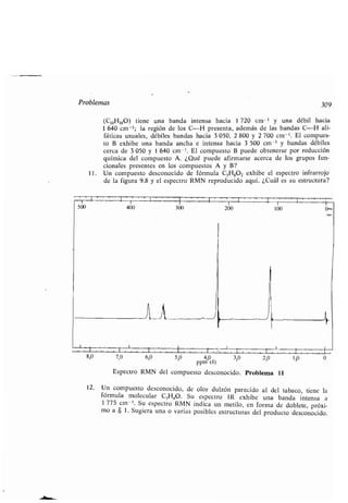 Problemas
(C10H180) tiene una banda intensa hacia 1 720 cm- ' y una débil hacia
1 640 cm -' ; la región de los C-H presenta, además de las bandas C-H ali-
fáticas usuales, débiles bandas hacia 3 050, 2 800 y 2 700 cm - '. El compues-
to B exhibe una banda ancha e intensa hacia 3 500 cm -' y bandas débiles
cerca de 3 050 y 1 640 cm -'. El compuesto B puede obtenerse por reducción
química del compuesto A . ¿Qué puede afirmarse acerca de los grupos fun-
cionales presentes en los compuestos A y B?
11 . Un compuesto desconocido de fórmula CSH,02 exhibe el espectro infrarrojo
de la figura 9 .8 y el espectro RMN reproducido aquí . ¿Cuál es su estructura?
400 300 200 100
n
309
8,0 7,0 6,0 5,0 4,0 3,0 2,0 1,0 0
ppm (S)
Espectro RMN del compuesto desconocido . Problema 11
12. Un compuesto desconocido, de olor dulzón parecido al del tabaco, tiene la
fórmula molecular C5HSO . Su espectro IR exhibe una banda intensa a
1 775 cm - '. Su espectro RMN indica un metilo, en forma de doblete, próxi-
mo a 8 1 . Sugiera una o varias posibles estructuras del producto desconocido .
 