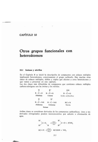 CAPITULO 10
Otros gr pos f ncionales con
heteroátomos
10.1 Iminas y nitrilos
En el Capít lo 8 se inició la descripción de comp estos con enlaces múltiples
implicando heteroátomos, concretamente el gr po carbonilo . Hay m chas otras
clases de enlaces múltiples, dobles y triples q e afectan a otros heteroátcmos y
q e vamos a presentar en este capít lo .
Las dos clases más dif ndidas de comp estos q e contienen enlaces múltiples
carbono-nitrógeno son las ¡minas y los nitrilos.
Iminas
Ambas clases se consideran derivadas de los comp estos carbonílicos ; éstos y s s
derivados nitrogenados p eden interconvertirse por adición o eliminación de
ag a.
R1 R1
/C=NR
+HzO
	 '
R2
/C=0 + RNH Z
R2
+2H zO
RC=-N	 RCOOH + NH 3
-2H,0
311
H R1 OH
R-C=O R-C=O K-(-=
Aldehído Cetona Ácido carboxílico
H R 1
R-C=NH R-C-N H RC--N
Aldimina Cetimina Nitrilo
 