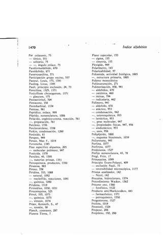 1470 índice alfa ético
Par enlazante, 75
- fónico, 551
- solitario, 75
- -, ángulo enlace, 75
Paraformaldehído, 670
Paraldehído, 671
Pararrosanilina, 371
Participación grupo vecino, 557
Pasteur, Louis, 173, 1391
Pauling, Linus, 1395
Pauli, principio exclusión, 24, 73
Penicilina, 1325, 1371
Penicillium chrysogenum, 1371
- glaucum, 175
Pentaeritritol, 704
Pentaceno, 358
Pento ar ital, 1334
Pentosa, 961
Peptídico, enlace, 999
Péptido, nomenclatura, 1006
Perácido, orgánico-cetona, reacción, 761
-, preparación, 761
Percleno, 1356
Percloroetileno, 1358
Perkin, condensación, 1260
Peróxido, 81
Perspex, 949
Perutz, Max F., 1019
Pervencha, 1345
Peso específico alquenos, 205
- molecular polímero, 947
Pesticida, 1378
Petróleo, 45, 1395
-, materias primas, 1351
Petroquímica, productos, 1350
Piranosa, 965
Pireno, 358
Piridina, 353, 1088
- natural, 1092
- -nucleófilo, reacciones, 1091
-, química, 1090
Piridona, 1318
Pirimidina, 1030, 1031
Pirocatequina, 525
Pirrol, 355, 1073
Plano especular, 153
- sigma, 153
- simetría, 153
Plexiglás, 949
Polarímetro, 143
Polariza ilidad, 97
Poliamida, actividad iológica, 1005
-, estructura primaria, 1005
Polieno monoclínico
Poliinsaturación, 271
Polimerización, 458, 941
- aldehídos, 670
- catiónica, 460
- ¡minas, 794
- radicalaria, 462
Polímero, 941
- aldehído, 670
- atáctico, 953
- condensación, 942
-, estereoquímica, 953
- isotáctico, 953
-, peso molecular, 947
-, propiedades físicas, 947, 956
- sindiotáctico, 953
-, usos, 956
Polipéptido, 1000
-, esquema iosíntesis, 1039
Poliuretano, 943
Porfina, 1077
Porfirina, 1077
Prednisona, 1327
Prefijo nomenclatura, 43, 78
Pregl, Fritz, 17
Primaquina, 1099
Principio Evans-Polanyi, 409
- exclusión Pauli, 73
- reversi ilidad microscópica, 1177
Prisma analizador, 142
- Nicol, 142
Procaína, hidrocloruro, 1374
Procedimiento Wacker, 1362
Proceso oxo, 1360
- fotofísico, 1122
Producto anti-Markovnikov, 441
- farmacéutico, 1371
-, química, 1075
-, síntesis, 1074
Pitzer, Kenneth, S ., 47
-, tensión, 50
Planck, constante, 287
Planeta Tierra, 7
- petroquímico, 1350
Progesterona, 1327
Prolina, 1018
Prontosil, 1324
Propeno, 206
Propileno, 192, 200
 