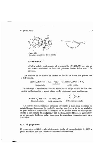 El gr po nitro 313
- 6-
N
sp3
Fig ra 10.1
Estr ct ra electrónica de n nitrilo .
EJERCICIO 10.2
¿Podría existir teóricamente el propionitrilo, CH 3CH2CN, en más de
na forma ta tómera? Si f era así, ¿c ántas formas podría tener? Es-
cribirlas.
Los nombres de los nitrilos se derivan de los de los ácidos q e p eden dar
al hidrolizarse.
CH3CH2CH,C==N + H2O -	 ácido
> CH3CH2CH2COOH + NH 3
B tironitrilo
catalizadora
Ácido b tírico
Se s stit ye la terminación -¡co del ácido por el s fijo -nitrilo. En los com-
p estos polif ncionales el gr po ciano p ede nombrarse como s stit yente .
CICH2CH2CH2C-N NCCH2COOH C 1
CN
4-Clorob tironitrilo Ácido cíanoacético Ciclohexanocarbonitrilo
Los nitrilos tienen momentos dipolares apreciables y están m y asociados en
estado líq ido . S s p ntos de eb llición son algo s periores a los de los alcoholes
de peso molec lar comparable. La mayoría de los nitrilos tienen n olor q e re-
c erda el del cian ro de hidrógeno, y son moderadamente tóxicos . El acetonitrilo
es n excelente disolvente polar, tanto para los materiales covalentes como para
los fónicos.
10.2 El gr po nitro
El gr po nitro (-NO2) es electrónicamente similar al ion carboxilato (--CO2) y
p ede escribirse con dos formas de resonancia eq ivalentes .
 