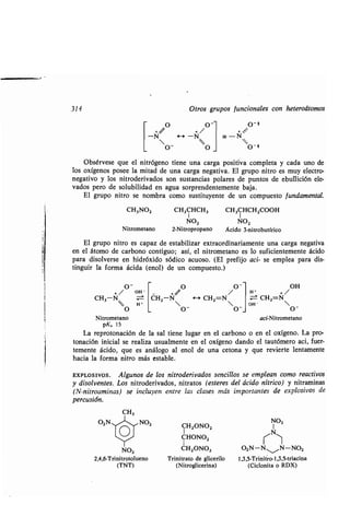 314 Otros gr pos f ncionales con heteroátomos
O O - O-}
-N H -N - N
o- 0
'O_ 4
Obsérvese q e el nitrógeno tiene na carga positiva completa y cada no de
los oxígenos posee la mitad de na carga negativa . El gr po nitro es m y electro-
negativo y los nitroderivados son s stancias polares de p ntos de eb llición ele-
vados pero de sol bilidad en ag a sorprendentemente baja .
El gr po nitro se nombra como s stit yente de n comp esto f ndamental.
CH3NO2 CH3CHCH3 CH3CHCH2000H
NO2 NO2
Nitrometano 2-Nitropropano Ácido 3-nitrob tírico
El gr po nitro es capaz de estabilizar extraordinariamente na carga negativa
en el átomo de carbono contig o ; así, el nitrometano es lo s ficientemente ácido
para disolverse en hidróxido sódico ac oso . (El prefijo aci- se emplea para dis-
ting ir la forma ácida (enol) de n comp esto .)
o-
+ / OH
CH3-N
H'
o
Nitrometano
pK, 15
La reprotonación de la sal tiene l gar en el carbono o en el oxígeno . La pro-
tonación inicial se realiza s almente en el oxígeno dando el ta tómero aci, f er-
temente ácido, q e es análogo al enol de na cetona y q e revierte lentamente
hacia la forma nitro más estable .
EXPLOSivos . Alg nos de los nitroderivados sencillos se emplean como reactivos
y disolventes. Los nitroderivados, nitratos (esteres del ácido nítrico) y nitraminas
(N-nitroaminas) se incl yen entre las clases más importantes de explosivos de
perc sión.
CH3
O2N"1-1~NO2
CH2ONO2
CHONO2
CH2ONO2 O2N-N
1_
/N-NO2NO2
O /O-
H' + /
OH
+//
CH2-N 4--* CH2=N ± CH2=N
 _  OH - 
O O O
aci-Nitrometano
NO2
N
2,4,6-Trinitrotol eno Trinitrato de glicerilo 1,3,5-Trinitro-1,3,5-triacina
(TNT) (Nitroglicerina) (Ciclonita o RDX)
 