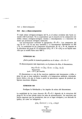 Azo- y diazo-comp esto 315
10.3 Azo- y diazo-comp estos
El triple enlace nitrógeno-nitrógeno del N 2 es el enlace covalente más f erte co-
nocido (226 kcal/mol) . No es sorprendente q e la mayoría de los comp estos con
dobles enlaces nitrógeno-nitrógeno tiendan a descomponerse o a reaccionar de
modo q e prod zcan nitrógeno molec lar .
Los azocomp estos contienen la agr pación -N=N- . Los comp estos del
tipo R-N = N-H son m y inestables y se descomponen rápidamente en RH
y N2. La estabilidad de los comp estos dis stit idos, R-N = N-R, depende de
la nat raleza del gr po R . El azometano (CH 3N = N-CH3) es n líq ido ama-
rillo q e es estable hasta nos 400° C.
EJERCICIO 10.3
¿Sería posible la isomería geométrica en el enlace -N=N-?
El diazocomp esto más importante, es el primero de ellos, el diazometano .
CH2=N=N: H CHZ-N-N : H CH2-N=N:
Diazometano
(p.eb. -23° C, gas amarillo)
El diazometano es no de los reactivos orgánicos más interesantes y útiles, a
pesar de q e es m y explosivo, inestable a la temperat ra ambiente, extremada-
mente tóxico y de q e se forma a partir de prec rsores capaces de prod cir pe-
ligrosas reacciones alérgicas .
EJERCICIO 10.4
Predígase la hibridación y los áng los de enlace del diazometano .
La estabilidad de los iones diazonio (R-N==-N:) depende de la estr ct ra del
gr po R. No se han aislado n nca las sales de alcanodiazonio ; las reacciones q e
podría esperarse q e las prod jeran, dan en s l gar nitrógeno y n derivado al-
q ílico, tal como n halogen ro .
+
[CH3-N-N CI - ] - N2 + CH3CI
Clor ro
de
metanodiazonio
(no aislado)
 