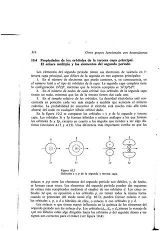 316 Otros gr pos f ncionales con heteroátomos
10.4 Propiedades de los orbitales de la tercera capa principal .
El enlace múltiple y los elementos del seg ndo período
Los elementos del seg ndo período tienen s s electrones de valencia en 19
tercera capa principal, q e difiere de la seg nda en tres aspectos principales :
1 . En el número de electrones q e p ede contener, y, en consec encia, en
el número total y el tipo de orbitales de la capa. La seg nda capa completa tiene
la config ración 2s22p6, mientras q e la tercera completa es 3s23p63d1o
2 . En el número de nodos de cada orbital . Los orbitales de la seg nda capa
tienen n nodo, mientras q e los de la tercera tienen dos cada no .
3 . En el tamaño relativo de los orbitales . La densidad electrónica está con-
centrada en posición cada vez más alejada a medida q e a menta el número
c ántico. La probabilidad de encontrar el electrón está m cho más allá (más
af era) del nodo en c alq ier lób lo orbital dado .
En la fig ra 10.2 se comparan los orbitales s y p de la seg nda y tercera
capa. Los orbitales 3s y 3p forman híbridos y enlaces análogos a los q e forman
los orbitales 2s y 2p, excepto en c anto a los áng los q e tienden a ser algo dis-
tintos (secciones 4 .13 y 4.15) . Una diferencia más importante estriba en q e los
3s
0
O
2p
Fig ra 10,2
Orbitales s y p de la seg nda y tercera capa .
enlaces i p-p entre los elementos del seg ndo período son débiles, y, de hecho,
se forman raras veces . Los elementos del seg ndo período p eden dar esq emas
de enlace más complicados mediante el empleo de s s orbitales d . Los cinco or-
bitales 3d q e, en oposición a los orbitales p, no tienen todos la misma forma
c ando se presentan del modo s al (fig . 10.3), p eden formar enlaces a con
los orbitales s, p, o d o híbridos de ellos, o enlaces it con orbitales p y d.
Los enlaces it q e tienen mayor infl encia en la q ímica de los elementos del
seg ndo período son los enlaces d-p. Los orbitales(d, d, y ds,.)tienen la ventaja de
q e s s lób los están algo dirigidos hacia los orbitales p del seg ndo átomo y s s
signos son correctos para el enlace (ver fig ra 10 .4).
3p
 