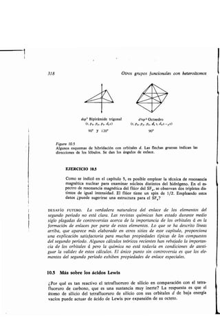 318 Otros gr pos f ncionales con heteroátomos
dsp' Bipirámide trigonal
90° y 120°
dh L,
/
d2sp 3 Octaedro
(s, Px, Py, P~, dz2) (s. Px. Py, Pz, d, 2, dx2 -y2)
90°
Fig ra 10.5
Alg nos esq emas de hibridación con orbitales d . Las flechas gr esas indican las
direcciones de los lób los. Se dan los áng los de enlace.
EJERCICIO 10.5
Como se indicó en el capít lo 5, es posible emplear la técnica de resonancia
magnética n clear para examinar núcleos distintos del hidrógeno . En el es-
pectro de resonancia magnética del flúor del SF„ se observan dos tripletes dis-
tintos de ig al intensidad. El flúor tiene n spin de 1/2 . Empleando estos
datos ¿p ede s gerirse na estr ct ra para el SF,?
DESAFÍO FUTURO. La verdadera nat raleza del enlace de los elementos del
seg ndo período no está clara. Las revistas q ímicas han estado d rante medio
siglo plagadas de controversias acerca de la importancia de los orbitales d en la
formación de enlaces por parte de estos elementos . Lo q e se ha descrito líneas
arriba, q e aparece más elaborado en otros sitios de este capít lo, proporciona
na explicación satisfactoria para m chas propiedades típicas de los comp estos
del seg ndo período . Alg nos cálc los teóricos recientes han rebajado la importan-
cia de los orbitales d pero la q ímica no está todavía en condiciones de atesti-
g ar la validez de estos cálc los . El único p nto sin controversia es q e los ele-
mentos del seg ndo período exhiben propiedades de enlace especiales .
10.5 Más sobre los ácidos Lewis
¿Por q é es tan reactivo el tetrafl or ro de silicio en comparación con el tetra-
fl or ro de carbono, q e es na s stancia m y inerte? La resp esta es q e el
átomo de silicio del tetrafl or ro de silicio con s s orbitales d de baja energía
vacíos p ede act ar de ácido de Lewis por expansión de s octeto .
 