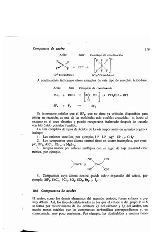 Comp estos de az fre
Ácido Base Complejo de coordinación
F F F F
I /
FI
si
NF + 2F- -i
/Si
F F F
(sp3 Tetraédrico) (d2sp' Octaédrico)
A contin ación indicamos otros ejemplos de este tipo de reacción ácido-base .
Ácido Base Complejo de coordinación
PCI3 + ROH
SF, + F2
Ó-P~ 01 PC12OH + RO
I
JH
SF6
2-
319
Es interesante señalar q e el SF 6, q e no tiene ya orbitales disponibles para
entrar en reacción, es na de las moléc las más estables conocidas ; es inerte al
oxígeno en el arco eléctrico y p ede rec perarse inalterado desp és de tratarlo
con hidróxido potásico f ndido .
La lista completa de tipos de ácidos de Lewis importantes en q ímica orgánica
incl ye:
1 . Los cationes sencillos, por ejemplo, H+, Li+, Ag+ Cl-1, y CH3+
2. Los comp estos c yo átomo central tiene n octeto incompleto, por ejem-
plo, BF3, AIC13, FBr3, y MgBr2.
3 . Gr pos nidos por enlaces múltiples con n l gar de baja densidad' elec-
trónica, por ejemplo,
NC CN
  /
/C=O, y /C=C
NC CN
4. Comp estos c yo átomo central p ede s frir expansión del octeto, por
ejemplo, SiF 4, SbCls, PC13, SO2, SO3, Br2, y I2 .
10.6 Comp estos de az fre
El az fre, como los demás elementos del seg ndo período, forma enlaces it p-p
m y débiles. Así, los tiocarbonilderivados en los q e el enlace ir del gr po C = S
se forma por rec brimiento de los orbitales 2p del carbono y 3p del az fre, son
m cho menos estables q e los comp estos carbonílicos correspondientes y, en
consec encia, m y poco corrientes. Por ejemplo, los tioaldehídos y m chas tioce-
 