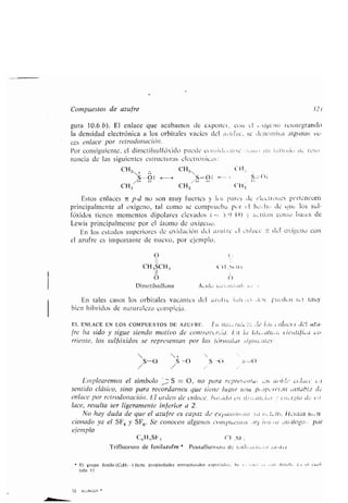 12. ALLINGER
Comp estos de az fre '32 t
g ra 10 .6 b). El enlace q e acabarnos de exponer, coti e l „xigi'na reintegrando
la densidad electrónica a los orbitales vacíos del s-z fte, se denomina alg nas ve-
ces enlace por retrodonación .
Por consig iente, el dimetils lfóxido p ede c l:ldc :ea e :_ l t :[Jll,i, ; tl, ;eso)
nancia de las sig ientes estr ct ras elecU -óllicas :
CH3v+ - CH3 l t
S-¿S : s=o :
CH3 CH 3 Ctia
Estos enlaces 7L p-d no son m y f ertes y las payes de CICClro es pertenecen
principalmente al oxígeno, tal como se compr eba pí,r el heaht, de (Me los s l-
fóxidos tienen momentos dipolares elevados ( 3 .9 1)) '; túa como bases de
Lewis principalmente por el átomo de oxígeno.
En los estados s periores de oxidación del az fre el enl ce - del oxígeno con
el az fre es importante de n evo, por ejemplo,
O
fre ha sido y sig e siendo motivo de controlcr,ia . La lo Gt ,at r . t.ientifl, i.i.-
rriente, los s lfóxidos se representan por las lórvntihís ~ig tcates -
S-U S-0 f ---_t-)
Emplearemos el símbolo S = O, no para represe l( ,It>t' ri. c1 11 t
sentido clásico, sino para recordarnos q e tiene l gar na p J poorcibn ovtahi.s de
enlace por retrodonación. El orden de enlace, brt :,rtlo Oil o3) i, ., cri,_rr-ia LL, e,!
lace, res lta ser ligeramente inferior a 2,
No hay d da de q e el az fre es capaz de ¡taras ti,,11-
cionado ya el SF4 y SF6. Se conocen alg nos C ntp csi s ,ü1 1tii, por
ejemplo
C6H,SF, ('U Si ;
Trifl or ro de fenilaz fre* Pentafl or ro de 1 lil nr ; . .i, . 2 fr
El gr po fenilo (CiHs-)tiene propiedades estr ct rales especiales . Sc .í , , oi ; deii,ll . e ., +a capí-
t lo 11 .
11
CH3SCH, CH Je 11 t
I
O f)
Dimetils lfona Áod c .r;r, 1
En tales casos los orbitales vacantes del az lie ia(t :es ,1. ;s, pt,cdc
bien híbridos de nat raleza compleja .
J..1 rltty
EL ENLACE EN LOS COMPUESTOS DE AZUFRE. l:a 110 tt'ú e ;; a10 l,>S :1c ttzrr
 
