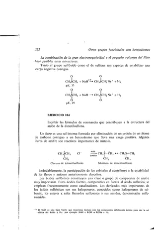 322
La combinación de la gran electronegatividad y el peq eño vol men del flúor
hace posibles estas estr ct ras .
Tanto el gr po s lfóxido como el de s lfona son capaces de estabilizar na
carga negativa contig a.
EJERCICIO 10.6
Escribir las fórm las de resonancia q e contrib yen a la estr ct ra del
anión de la dimetils lfona .
O
CH3SCH3 + NaH*~*->
pKa 33
O
11
CH3SCH3 + NaH -*
11
o
pKa 29
Otros gr pos f ncionales con heteroátomos
O
11
CH3SCH2 Na+ + H2
O
II
CH3SCH2 Na+ + H2
11
o
Un il ro es na sal interna formada por eliminación de n protón de n átomo
de carbono contig o a n heteroátomo q e lleva na carga positiva . Alg nos
il ros de az fre son reactivos importantes de síntesis .
+ NaH +
CH3SCH3 C1- -* CH 3 S-CH2 H CH3S=CH2
1 DMSO I
CH3 CH3 CH3
Clor ro de trimetils lfonio Metil ro de dimetils lfonio
Ind dablemente, la participación de los orbitales d contrib ye a la estabilidad
de los il ros y aniones anteriormente descritos .
Los ácidos s lfónicos constit yen na clase o gr po de comp estos de az fre
m y importante . Estos ácidos f ertes, comparables en f erza al ácido s lfúrico, se
emplean frec entemente como catalizadores . Los derivados más importantes de
los ácidos s lfónicos son s s halogen ros, conocidos como halogen ros de s l-
fonilo, los esteres y, sales llamados s lfonatos y s s amidas, denominadas s lfo-
namidas.
kk El NaH es na base f erte q e reacciona incl so con los comp estos débilmente ácidos para dar la sal
sódica del ácido y H2 : por ejemplo NaH + ROH -+ RONa + 1-12 .
 