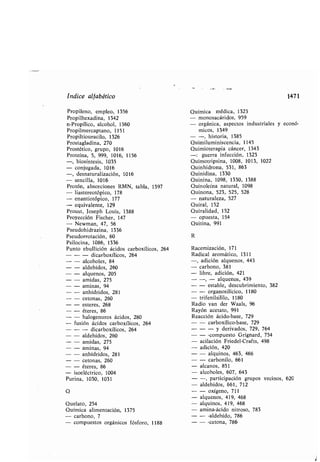 índice alfa ético
Propileno, empleo, 1356
Propilhexadina, 1342
n-Propílico, alcohol, 1360
Propilmercaptano, 1151
Propiltiouracilo, 1326
Prostagladina, 270
Prostético, grupo, 1016
Proteína, 5, 999, 1016, 1156
-, iosíntesis, 1035
- conjugada, 1016
-, desnaturalización, 1016
- sencilla, 1016
Protón, a sorciones RMN, ta la, 1397
- liastereotópico, 178
- enantiotópico, 177
- equivalente, 129
Proust, Joseph Louis, 1388
Proyección Fischer, 147
- Newman, 47, 56
Pseudohidrazina, 1336
Pseudorrotación, 60
Psilocina, 1086, 1336
Punto e ullición ácidos car oxílicos, 264
- - dicar oxílicos, 264
- alcoholes, 84
- aldehídos, 260
- alquenos, 205
- amidas, 275
- aminas, 94
- anhídridos, 281
- cetonas, 260
- esteres, 268
- éteres, 86
- halogenuros ácidos, 280
fusión ácidos car oxílicos, 264
- - dicar oxílicos, 264
- aldehídos, 260
- amidas, 275
- aminas, 94
- anhídridos, 281
- cetonas, 260
- éteres, 86
isoeléctrico, 1004
Purina, 1030, 1031
Q
Quelato, 254
Química alimentación, 1375
- car ono, 7
- compuestos orgánicos fósforo, 1188
Química médica, 1323
- monosacáridos, 959
- orgánica, aspectos industriales
micos, 1349
- -, historia, 1385
Quimiluminiscencia, 1145
Quimioterapia cáncer, 1343
-: guerra infección, 1323
Quimotripsina, 1008, 1013, 1022
Quinhidrona, 531, 863
Quinidina, 1330
Quinina, 1098, 1330, 1388
Quinoleína natural, 1098
Quinona, 523, 525, 528
- naturaleza, 527
Quiral, 152
Quiralidad, 152
- opuesta, 154
Quitina, 991
R
Racemización, 171
Radical aromático, 1311
-, adición alquenos, 443
- car ono, 381
- li re, adición, 421
- -, - alquenos, 439
- - esta le, descu rimiento, 382
- - organosilícico, 1180
- trifenilsililo, 1180
Radio van der Waals, 96
Rayón acetato, 991
Reacción ácido- ase, 729
- - car oxílico- ase, 729
- - - y derivados, 729, 764
- - -compuesto Grignard, 754
- acilación Friedel-Crafts, 498
- adición, 420
- - alquinos, 463, 466
- - car onilo, 661
- alcanos, 851
- alcoholes, 607, 643
- -, participación grupos vecinos, 620
- aldehídos, 661, 712
- - oxígeno, 711
- alquenos, 419, 468
- alquinos, 419, 468
- amina-ácido nitroso, 783
- - -aldehído, 786
- - -cetona, 786
1471
y econó-
 