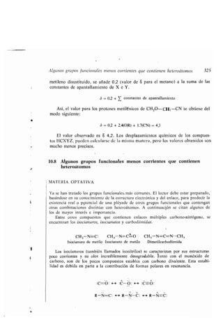 1 (
Alg nos gr pos f ncionales menos corrientes q e contienen heteroátomos
metileno dis stit ido, se añade 0,2 (valor de S para el metano) a la s ma de las
constantes de apantallamiento de X e Y .
MATERIA OPTATIVA
b=0,2+Z constantes de apantallamiento
325
Así, el valor para los protones metilénicos de CH3O-CH2 -CN se obtiene del
modo sig iente:
ó = 0,2 + 2,4(OR) + 1,7(CN) = 4,3
El valor observado es S 4,2 . Los desplazamientos q ímicos de los comp es-
tos HCXYZ, p eden calc larse de la misma manera, pero los valores obtenidos son
m cho menos precisos .
10.8 Alg nos gr pos f ncionales menos corrientes q e contienen
heteroátomos
Ya se han tratado los gr pos f ncionales . más com nes . El lector debe estar preparado,
basándose en s conocimiento de la estr ct ra electrónica y del enlace, para predecir la
existencia real o pgtencial de na pléyade de otros gr pos f ncionales q e contengan
otras combinaciones distintas con heteroátomos . A contin ación se citan alg nos de
los de mayor interés e importancia .
Entre otros comp estos q e contienen enlaces múltiples carbono-nitrógeno, se
enc entran los isocian ros, isocianatos y carbodiiinidas.
CH 3-N=C : CH,-N=C-1-O CH,-N=C=N--CH 3
Isocian ro de metilo Isocianato de metilo Dimetilcarbodiimida
Los isocian ros (también llamados isonitrilos) se caracterizan por s s estr ct ras
poco corrientes y s olor increíblemente desagradable . J nto con el monóxido de
carbono, son de los pocos comp estos estables con carbono divalente . Esta estabi-
lidad es debida en parte a la contrib ción de formas polares en resonancia .
:C=O : *-+ :C--O : :C--O :
R-N=C: E--* R-N-C: 4--* R-N=C :
 