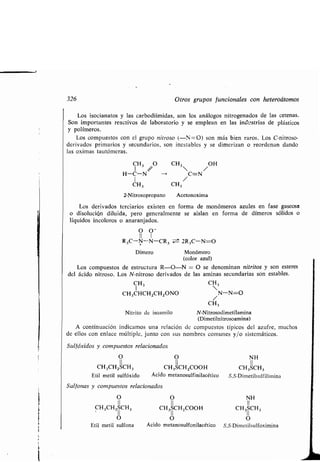 326 Otros gr pos f ncionales con heteroátomos
Los isocianatos y las carbodiimidas, son los análogos nitrogenados de las cetenas.
Son importantes reactivos de laboratorio y se emplean en las inc ;strias de plásticos
y polímeros .
Los comp estos con el gr po nitroso (-N=0) son más bien raros. Los C-nitroso-
derivados primarios y sec ndarios, son inestables y se dimerizan o reordenan dando
las oximas ta tómeras .
CH3 CH3 /OH
H-C-N - C=N
CH3 CH3
2-Nitrosopropano Acetonoxima
Los derivados terciarios existen en forma de monómeros az les en fase gaseosa
o disol ción dil ida, pero generalmente se aislan en forma de dímeros sólidos o
líq idos incoloros o anaranjados .
O O -
II 1
R3C-N-N-CR, w-± 2R3C-N=O
Dímero Monómero
(color az l)
Los comp estos de estr ct ra R-O-N = O se denominan nitritos y son esteres
del ácido nitroso. Los N-nitroso derivados de las aminas sec ndarias son estables .
CH3 CH 3
CH 3CHCHZCH ZONO N-N=O
CH3
Nitrito de isoamilo N-Nitrosodimetilamina
(Dimetilnitrosoamina)
A contin ación indicamos na relación de comp estos típicos del az fre, m chos
de ellos con enlace múltiple, j nto con s s nombres com nes y/o sistemáticos .
S lfóxidos y comp estos relacionados
0 O NH
CH3CH2SCH 3 CH3 SCH2000H CH3SCH3
Etil metil s lfóxido Ácido metanos lfinilacético S,S-Dimetils lfilimina
S lfonas y comp estos relacionados
O
11
CH 3CH2SCH3
O
Etil metil s lfona
O
11
CH3SCH2000H
11
O
Ácido metanos lfonilacético
NH
11
CH3SCH3
O
S,S-Dimetils lfoximina
 