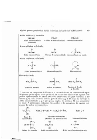 (C6H5 -)-P=CH 2 H (C6H5}3P-CH2 (C6H5 -P
OH
1
CH3 P=O
OH
Ácido metanofosfónico
El enlace en los comp estos de fósforo es el característico de los elementos del seg n-
do período q e se exp so y del q e se dio n análisis más detallado en alg nos com-
p estos representativos del az fre . De n evo observamos na gran resistencia a dar
enlaces 7c p-p y na creciente afinidad para el enlace -jz p-d . El silicio no participa en
dobles enlaces formales zz p-p, pero p ede emplear los orbitales 3d para expansionar
s octeto . A contin ación indicamos los nombres y las estr ct ras de alg nos com-
p estos de fósforo representativos .
CH3
1
CH3P=O
CH3
óxido de Metilentrifenilfosforano
trimetilfosfina (Metil ro de trifenilfosfonio)
OH
1
CF3P=O
CF3
Ácido bis(trifl orometil)fosfínico
OCH 3
CH3O-P=O
OCH3
Fosfato de trimetilo
Pentafenilfosforano
Alg nos gr pos f ncionales menos corrientes q e contienen heteroátomos 327
Ácidos s lfénicos y derivados
CH3 SOH
Ácido metanos lfénico
(inestable)
Ácidos s lfínicos y derivados
O
11
CH3SOH
Ácido metanos lfínico
CH3SCI CH3SNHz
Clor ro de metanos lfenilo Metanos lfenilamida
O O
11 11
CH3SC1 CH3SOCH3
Clor ro de metanos lfinilo Metanos lfinato de metilo
Ácidos s lfónicos y derivados
O O
11
CH 3IIOH CH3SNHz ~ S~O
O O O ;_ ~O
Ácido metanos lfónico Metanos lfonamida S-B tanos ltona
Comp estos varios
O O S
11 II 11
CH 3OSOCH3 CH3OSOCH 3 CH 3CH2OCSCH 3
11
S lfito de dimetilo
O
S lfato de dimetilo Xantato de
y S-metilo
O-etilo
 