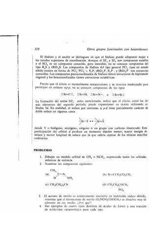 i
1
328 Otros gr pos f ncionales con heteroátomos
El fósforo y el az fre se disting en en q e el fósforo p ede adaptarse mejor a
los estados s periores de coordinación . A nq e el SF, y SF6 son comp estos estables
y el SCI, es n comp esto conocido, pero inestable, no se conocen comp estos del
tipo R,S y (RO),S. Los comp estos de fósforo del tipo general PCI, (q e en estado
sólido existen en forma de PCI,+PCI,-), R,P, (RO),P, R 6P-, y (RO)6P- son s stancias
conocidas. Los comp estos pentacoordinados de fósforo tienen estr ct ras de bipirámide
trigonal y los hexacoordinados tienen estr ct ras octaédricas .
P esto q e el silicio es normalmente tetracovalente y se m estra inadec ado para
participar en enlaces 7rp-p, no se conocen comp estos de los tipos
Si=C Si=O, Si=N-, o Si=Si G
La formación del anión SiF6- antes mencionado, indica q e el silicio, como los de-
más elementos del seg ndo período, p ede expansionar s octeto tilizando or-
bitales 3d. En realidad, el enlace por retroceso n p-d tiene parcialmente carácter de
doble enlace en alg nos casos
  -
-Si-Y H -Si=Y
/ /
donde Y = halógeno, nitrógeno, oxígeno o n gr po con carbono insat rado . Esta
participación del orbital d prod ce n momento dipolar menor, mayor energía de
enlace y menor longit d de enlace q e la q e cabría esperar de los enlaces sencillos
ordinarios .
PROBLEMAS
1 . Dib jar n modelo orbital de CH, = NCH„ expresando todos los orbitales
atómicos de valencia .
2 . Nombrar los comp estos sig ientes :
CH3N
(a) C=NV (b) N=CCH,CO,CH,
H NH2
(e) CH3(CH2)4CN (d) CH3CH,CHCH3
N02
3. El acetato de metilo es relativamente insol ble en hidróxido sódico dil ido,
mientras q e el nitroacetato de metilo (O 2NCH2000CH3) se dis elve m y fá-
cilmente en ese medio . ¿Por q é?
4. Dar ejemplos de c atro tipos distintos de ácidos de Lewis y na reacción
de ácido-base característica para cada no .
 
