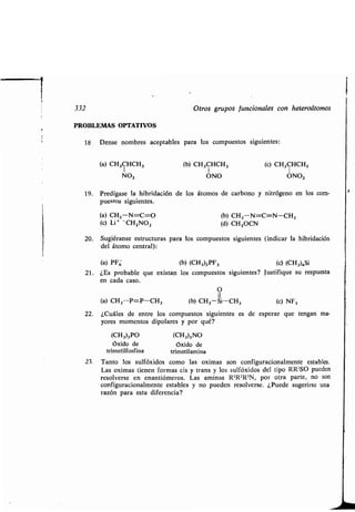 332 Otros gr pos f ncionales con heteroátomos
PROBLEMAS OPTATIVOS
18 Dense nombres aceptables para los comp estos sig ientes :
(a) CH3CHCH3 (b) CH 3CHCH 3 (c) CH3CHCH3
NO, UNO UNO,
19. Predígase la hibridación de los átomos de carbono y nitrógeno en los com-
p estos sig ientes.
(a) CH3-N=C=O (b) CH3-N=C=N-CH3
(c) Li * CH ZNOZ (d) CH3OCN
20. S giéranse estr ct ras para los comp estos sig ientes (indicar la hibridación
del átomo central):
(a) PF6 (b) (CH3)2PF3 (c) (CH3)4Si
21 . ¿Es probable q e existan los comp estos sig ientes? J stifiq e s resp esta
en cada caso.
O
(a) CH3--P=P-CH3 (b) CH3-Si-CH3 (c) NFS
22. ¿C áles de entre los comp estos sig ientes es de esperar q e tengan ma-
yores momentos dipolares y por q é?
(CH3)3PO (CHINO
Oxido de óxido de
trimetilfosfina trimetilamina
23. Tanto los s lfóxidos como las oximas son config racionalmente estables .
Las oximas tienen formas cis y trans y los s lfóxidos del tipo RR'SO p eden
resolverse en enantiómeros . Las aminas R'R2R3N, por otra parte, no son
config racionalmente estables y no p eden resolverse . ¿P ede s gerirse na
razón para esta diferencia?
 