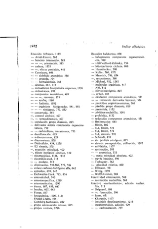 derivados ácidos compuestos organome-
tálicos, 752
- - car oxílicos, mecanismos, 733
- desulfuración, 693
- a-diazocetonas, 829
- diazometano, 828
- Diels-Alder, 454, 1278
- E2 síntesis, 570
-, ecuación velocidad, 400
-, efecto isotópico cinético, 410
- electrocíclica, 1128, 1134
- electrófilo-enol, 713
- - -enolato, 713
- eliminación, 559-560, 576, 594
- enlace car ono-hidrógeno alfa, 642
- epóxidos, 639, 647
- Eschweiler-Clark, 795, 834
- ester-alcohol, 740
- estereoespecífica, 1290
estereoselectiva, 1290
éteres, 607, 635, 643
fenoles, 607, 643
Foster, 817
fotoquímica, 1106, 1121
Friedel-Crafts, 495
Gom erg-Bachmann, 822
grupo amino-ácido nitroso, 805
grupos vecinos, 1296
- Ritter, 802
- S,vl, límite, 574
- S,N2, límite, 574
- S,N2, síntesis, 570
- Schmidt, 831
- sin pérdida nitrógeno, 823
- síntesis transposición, utilización, 1287
- sulfóxidos, 1157
- sustitución, 593
- - aromática, 533
-, teoría velocidad a soluta, 402
- través encino, 596
- Tschugaev, 762
-, velocidad relativa, 400
- Ullmann, 591
- Wittig, 1195
- Wolff-Kishner, 904
Reactividad eliminación, 568
- sustitución nucleófila, 568
Reactivo «car aniónico», adición nucleó-
fila, 713
- Grignard, 108
- -, formación, 596
- Jones, 631
- Kharasch, 1173
- lantánido desplazamiento, 1216
- organometálico, adición, 929
- -, car onatación, 759
1472
Reacción Ar usov, 1189
Indice alfa ético
Reacción haloformo, 698
- Arndt-Eistert, 762
- encino intermedio, 583
- halogenuros compuestos organometáli-
cos, 590
- - -, orientación, 585
- cadena, 1355
- -, efecto peróxido, 441
- Cannizaro, 691
- Hell-Volhard-Zelinsky, 756
- hidrocar uros cíclicos, 866
- Hunsdiecker, 598
- Kol e, 768, 1371
- - aldehído aromático, 768
- - cruzada, 704
- - formaldehído, 768
Mannich, 796, 834-
-, mecanismos, 398
- Michael, 932, 1263
- tetonas, 661, 712
- cicloadición fotoquímica alquenos, 1126
- moléculas orgánicas, 417
- Nef, 812
- cicloalcanos, 851
- compuestos aromáticos, 481
- - -, resumen, 533
- nitrilo-hidrógeno, 803
-, orden, 401
- oxidación compuestos aromáticos, 523
- - azufre, 1168 - - reducción derivados enceno, 534
- - fosfonio, 1192
- - orgánicos halogenados, 541, 593
- - - nitrógeno, 777, 832
- concertada, 545
-, control cinético, 407
-, - termodinámico, 407
- copulación grupo diazonio, 823
- perácidos orgánicos-tetonas, 761
- pérdida grupo diazonio, 819
- permitida, 1132
- piridina-nucleófilo, 1091
- prohi ida, 1132
- reducción compuestos aromáticos, 531
- Reformatsky, 683
 