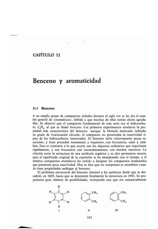 CAPÍTULO 11
Benceno y aromaticídad
11.1 Benceno
A un amplio grupo de compuestos aislados durante el siglo xix se les dio el nom-
bre general de «aromáticos», debido a que muchos de ellos tenían olores agrada-
bles. Se observó que el compuesto fundamental de esta serie era el hidrocarbu-
ro, C6H6, al que se llamó benceno. Los primeros experimentos revelaron la pro-
piedad más característica del benceno : aunque la fórmula molecular indicaba
un grado de insaturación elevado, el compuesto no presentaba la reactividad tí-
pica de los hidrocarburos insaturados . El benceno sufre relativamente pocas re-
acciones, y éstas proceden lentamente y requieren, con frecuencia, calor y catá-
lisis . Esto es contrario a lo que ocurre con los alquenos ordinarios que reaccionan
rápidamente, y con frecuencia casi instantáneamente, con muchos reactivos . La
relación entre la estructura de una molécula orgánica y su olor permanece oscura,
pero el significado original de la expresión se ha abandonado con el tiempo, y el
término compuestos aromáticos ha venido a designar los compuestos insaturados
que presentan poca reactividad . Hoy se dice que un compuesto es aromático cuan-
do tiene propiedades análogas al benceno .
El problema estructural del benceno interesó a los químicos desde que se des-
cubrió, en 1825, hasta que se determinó finalmente la estructura en 1931 . Se pro-
pusieron gran número de posibilidades, incluyendo una que era sustancialmente
H
I
H,C ,CC~H CH3 CH,
II 1
HVC~C'C"1 H CH, CH,
1
H
I II
333
III
 
