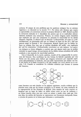 334 Benceno y aromaticidad
correcta. El ataque de este problema por los químicos antiguos fue en extremo
ingenioso y se discutirá en la sección 15 .1 . Por ahora sólo diremos que cuanto
se aproximaba a la estructura correcta lo propuso Kekulé en 1865 . Kekulé escribió
la estructura indicada en 1 . Quedaban dos puntos que no se explicaban adecua-
damente mediante esta estructura. Primero, no existía ninguna razón inmediata
que explicara por qué este compuesto no presenta la reactividad de los demás
alquenos. Segundo, se observó que un benceno 1,2-disustituido, tal como el 1,2-di-
metilbenceno, no presentaba más que un isómero en lugar de dos (II y III) que
parecía exigir la fórmula 1 . Por consiguiente, Kekulé sugirió que los dobles en-
laces no estaban fijos sino que se movían alrededor del anillo : esto explicaría
por qué los compuestos 1,2-disustituidos constituían un solo isómero . Los quími-
cos antiguos se vieron obligados a concluir que, por alguna razón que no podían
entender en aquel tiempo, tal movimiento de los dobles enlaces alrededor del anillo
conducía a una ausencia de reactividad química .
Con el desarrollo de la teoría cuántica, resultó al fin comprensible la estruc-
tura del benceno. Hoy escribimos las dos formas de Kekulé separadas por una
flecha con dos puntas para indicar que ninguna estructura por separado repre-
senta adecuadamente la molécula, sino que debe representarse por ambas a la vez .
A este hecho se le llama resonancia y ha sido tratado con cierto detalle en la sec-
ción 7 .12 . Cuando se consideran los orbitales atómicos que forman el sistema
del benceno,
lo
O O
o
O 4 4 O
O Ocomo haremos con más detalles en las páginas siguientes, resulta evidente que la
relación entre cada par de átomos contiguos es la misma, tal como resultaría de
la superposición de dos fórmulas de Kekulé . Otra manera de verlo consiste en
imaginar que en lugar de haber un doble enlace entre un par de carbonos y
un enlace sencillo entre otro par, existe un enlace y medio entre cada par . Con
esta idea, los anillos del benceno se representan con frecuencia incluyendo líneas
o círculos de puntos en la forma que indicamos a continuación .
 